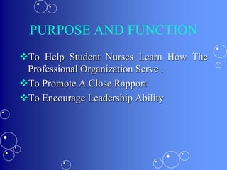 PURPOSE AND FUNCTION
To Help Student Nurses Learn How The
Professional Organization Serve .
To Promote A Close Rapport
To Encourage Leadership Ability
 