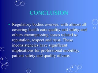 CONCLUSION
• Regulatory bodies oversee, with almost all
covering health care quality and safety and
others encompassing issues related to
reputation, respect and trust. These
inconsistencies have significant
implications for professional mobility,
patient safety and quality of care.
 