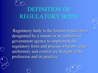 DEFINITION OF
REGULATORY BODY
Regulatory body is the formal organization
designated by a statute or an authorized
government agency to implement the
regulatory form and process whereby order
uniformity and control are brought to the
profession and its practice
 
