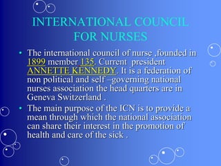 INTERNATIONAL COUNCIL
FOR NURSES
• The international council of nurse ,founded in
1899 member 135. Current president
ANNETTE KENNEDY. It is a federation of
non political and self –governing national
nurses association the head quarters are in
Geneva Switzerland .
• The main purpose of the ICN is to provide a
mean through which the national association
can share their interest in the promotion of
health and care of the sick .
 