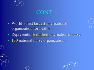 CONT…
• World’s first largest international
organization for health
• Represents 16 million international nurse
• 130 national nurse organization .
 