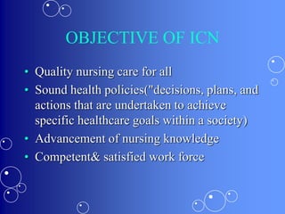 OBJECTIVE OF ICN
• Quality nursing care for all
• Sound health policies("decisions, plans, and
actions that are undertaken to achieve
specific healthcare goals within a society)
• Advancement of nursing knowledge
• Competent& satisfied work force
 