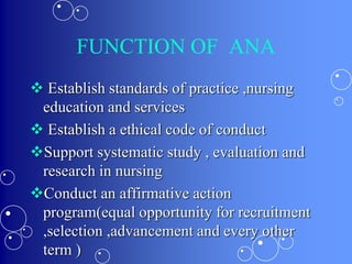 FUNCTION OF ANA
 Establish standards of practice ,nursing
education and services
 Establish a ethical code of conduct
Support systematic study , evaluation and
research in nursing
Conduct an affirmative action
program(equal opportunity for recruitment
,selection ,advancement and every other
term )
 