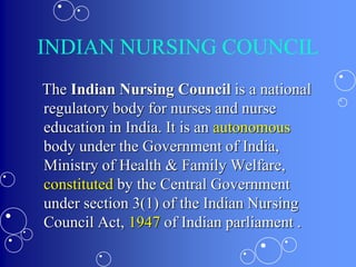 INDIAN NURSING COUNCIL
The Indian Nursing Council is a national
regulatory body for nurses and nurse
education in India. It is an autonomous
body under the Government of India,
Ministry of Health & Family Welfare,
constituted by the Central Government
under section 3(1) of the Indian Nursing
Council Act, 1947 of Indian parliament .
 