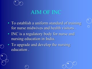 AIM OF INC
• To establish a uniform standard of training
for nurse midwives and health visitors .
• INC is a regulatory body for nurse and
nursing education in India.
• To upgrade and develop the nursing
education .
 