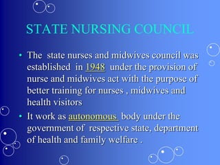 STATE NURSING COUNCIL
• The state nurses and midwives council was
established in 1948 under the provision of
nurse and midwives act with the purpose of
better training for nurses , midwives and
health visitors
• It work as autonomous body under the
government of respective state, department
of health and family welfare .
 