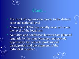 Cont…
• The level of organization moves to the district
state and national level
• Members of TNAI are usually most active on
the level of the local unit
• Activities and conference however are planned
regularly by the state branches and provide
opportunity for valuable professional
participation and development of the
individual member .
 