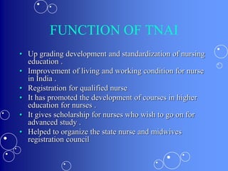 FUNCTION OF TNAI
• Up grading development and standardization of nursing
education .
• Improvement of living and working condition for nurse
in India .
• Registration for qualified nurse
• It has promoted the development of courses in higher
education for nurses .
• It gives scholarship for nurses who wish to go on for
advanced study .
• Helped to organize the state nurse and midwives
registration council
 