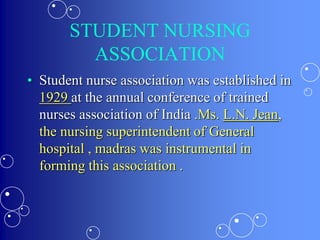 STUDENT NURSING
ASSOCIATION
• Student nurse association was established in
1929 at the annual conference of trained
nurses association of India .Ms. L.N. Jean,
the nursing superintendent of General
hospital , madras was instrumental in
forming this association .
 