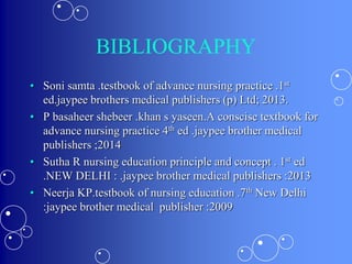 BIBLIOGRAPHY
• Soni samta .testbook of advance nursing practice .1st
ed.jaypee brothers medical publishers (p) Ltd; 2013.
• P basaheer shebeer .khan s yaseen.A conscise textbook for
advance nursing practice 4th ed .jaypee brother medical
publishers ;2014
• Sutha R nursing education principle and concept . 1st ed
.NEW DELHI : .jaypee brother medical publishers :2013
• Neerja KP.testbook of nursing education .7th New Delhi
:jaypee brother medical publisher :2009
 