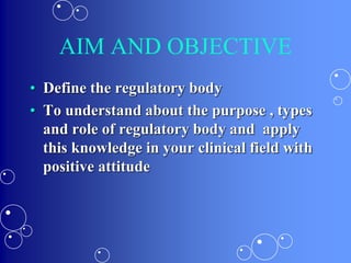 AIM AND OBJECTIVE
• Define the regulatory body
• To understand about the purpose , types
and role of regulatory body and apply
this knowledge in your clinical field with
positive attitude
 