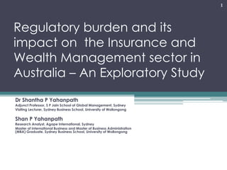 Regulatory burden and its
impact on the Insurance and
Wealth Management sector in
Australia – An Exploratory Study
Dr Shantha P Yahanpath
Adjunct Professor, S P Jain School of Global Management, Sydney
Visiting Lecturer, Sydney Business School, University of Wollongong
Shan P Yahanpath
Research Analyst, Agape International, Sydney
Master of International Business and Master of Business Administration
(MBA) Graduate, Sydney Business School, University of Wollongong
1
 