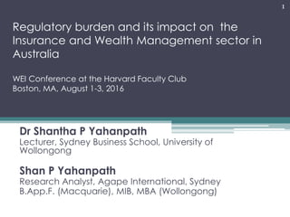 Regulatory burden and its impact on the
Insurance and Wealth Management sector in
Australia
WEI Conference at the Harvard Faculty Club
Boston, MA, August 1-3, 2016
Dr Shantha P Yahanpath
Lecturer, Sydney Business School, University of
Wollongong
Shan P Yahanpath
Research Analyst, Agape International, Sydney
B.App.F. (Macquarie), MIB, MBA (Wollongong)
1
 