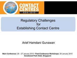 Regulatory Challenges  for Establishing Contact Centre  Arief Hamdani Gunawan Main Conference:  26 – 27 January 2010 •  Post-Conference Workshops:  28 January 2010  Goodwood Park Hotel, Singapore 