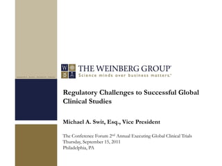 Regulatory Challenges to Successful Global
Clinical Studies

Michael A. Swit, Esq., Vice President

The Conference Forum 2nd Annual Executing Global Clinical Trials
Thursday, September 15, 2011
Philadelphia, PA
 