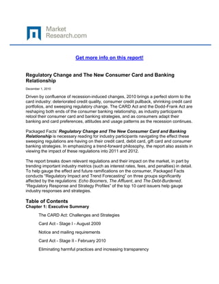 Get more info on this report!


Regulatory Change and The New Consumer Card and Banking
Relationship
December 1, 2010

Driven by confluence of recession-induced changes, 2010 brings a perfect storm to the
card industry: deteriorated credit quality, consumer credit pullback, shrinking credit card
portfolios, and sweeping regulatory change. The CARD Act and the Dodd-Frank Act are
reshaping both ends of the consumer banking relationship, as industry participants
retool their consumer card and banking strategies, and as consumers adapt their
banking and card preferences, attitudes and usage patterns as the recession continues.

Packaged Facts’ Regulatory Change and The New Consumer Card and Banking
Relationship is necessary reading for industry participants navigating the effect these
sweeping regulations are having on their credit card, debit card, gift card and consumer
banking strategies. In emphasizing a trend-forward philosophy, the report also assists in
viewing the impact of these regulations into 2011 and 2012.

The report breaks down relevant regulations and their impact on the market, in part by
trending important industry metrics (such as interest rates, fees, and penalties) in detail.
To help gauge the effect and future ramifications on the consumer, Packaged Facts
conducts “Regulatory Impact and Trend Forecasting” on three groups significantly
affected by the regulations: Echo Boomers, The Affluent, and The Debt-Burdened.
“Regulatory Response and Strategy Profiles” of the top 10 card issuers help gauge
industry responses and strategies.

Table of Contents
Chapter 1: Executive Summary
        The CARD Act: Challenges and Strategies
        Card Act - Stage I - August 2009
        Notice and mailing requirements
        Card Act - Stage II - February 2010
        Eliminating harmful practices and increasing transparency
 