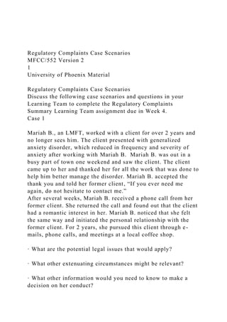 Regulatory Complaints Case Scenarios
MFCC/552 Version 2
1
University of Phoenix Material
Regulatory Complaints Case Scenarios
Discuss the following case scenarios and questions in your
Learning Team to complete the Regulatory Complaints
Summary Learning Team assignment due in Week 4.
Case 1
Mariah B., an LMFT, worked with a client for over 2 years and
no longer sees him. The client presented with generalized
anxiety disorder, which reduced in frequency and severity of
anxiety after working with Mariah B. Mariah B. was out in a
busy part of town one weekend and saw the client. The client
came up to her and thanked her for all the work that was done to
help him better manage the disorder. Mariah B. accepted the
thank you and told her former client, “If you ever need me
again, do not hesitate to contact me.”
After several weeks, Mariah B. received a phone call from her
former client. She returned the call and found out that the client
had a romantic interest in her. Mariah B. noticed that she felt
the same way and initiated the personal relationship with the
former client. For 2 years, she pursued this client through e-
mails, phone calls, and meetings at a local coffee shop.
· What are the potential legal issues that would apply?
· What other extenuating circumstances might be relevant?
· What other information would you need to know to make a
decision on her conduct?
 