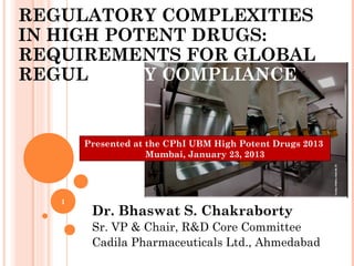 REGULATORY COMPLEXITIES
IN HIGH POTENT DRUGS:
REQUIREMENTS FOR GLOBAL
REGULATORY COMPLIANCE


       Presented at the CPhI UBM High Potent Drugs 2013
                    Mumbai, January 23, 2013




   1
        Dr. Bhaswat S. Chakraborty
        Sr. VP & Chair, R&D Core Committee
        Cadila Pharmaceuticals Ltd., Ahmedabad
 