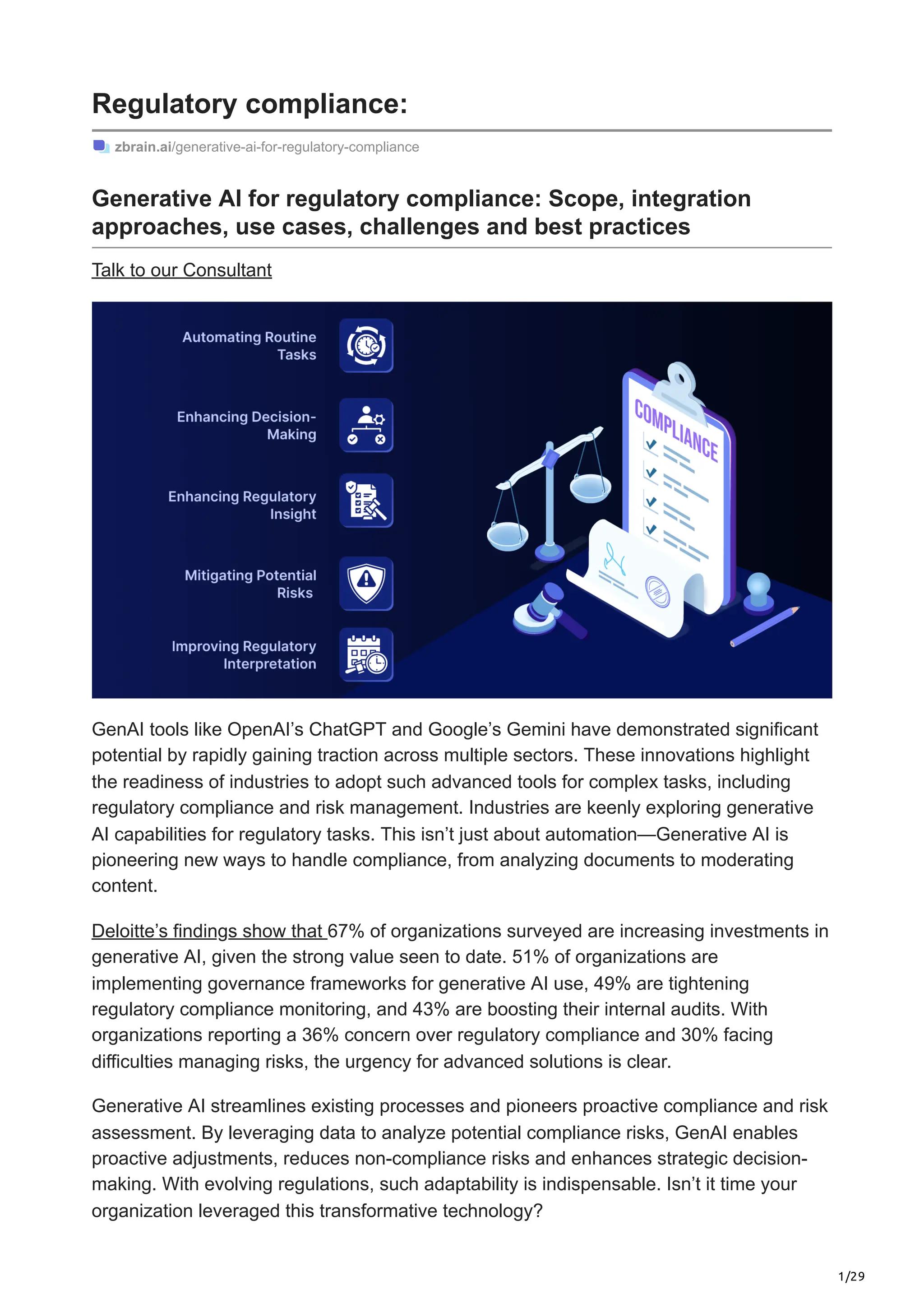 1/29
Regulatory compliance:
zbrain.ai/generative-ai-for-regulatory-compliance
Generative AI for regulatory compliance: Scope, integration
approaches, use cases, challenges and best practices
Talk to our Consultant
GenAI tools like OpenAI’s ChatGPT and Google’s Gemini have demonstrated significant
potential by rapidly gaining traction across multiple sectors. These innovations highlight
the readiness of industries to adopt such advanced tools for complex tasks, including
regulatory compliance and risk management. Industries are keenly exploring generative
AI capabilities for regulatory tasks. This isn’t just about automation—Generative AI is
pioneering new ways to handle compliance, from analyzing documents to moderating
content.
Deloitte’s findings show that 67% of organizations surveyed are increasing investments in
generative AI, given the strong value seen to date. 51% of organizations are
implementing governance frameworks for generative AI use, 49% are tightening
regulatory compliance monitoring, and 43% are boosting their internal audits. With
organizations reporting a 36% concern over regulatory compliance and 30% facing
difficulties managing risks, the urgency for advanced solutions is clear.
Generative AI streamlines existing processes and pioneers proactive compliance and risk
assessment. By leveraging data to analyze potential compliance risks, GenAI enables
proactive adjustments, reduces non-compliance risks and enhances strategic decision-
making. With evolving regulations, such adaptability is indispensable. Isn’t it time your
organization leveraged this transformative technology?
 