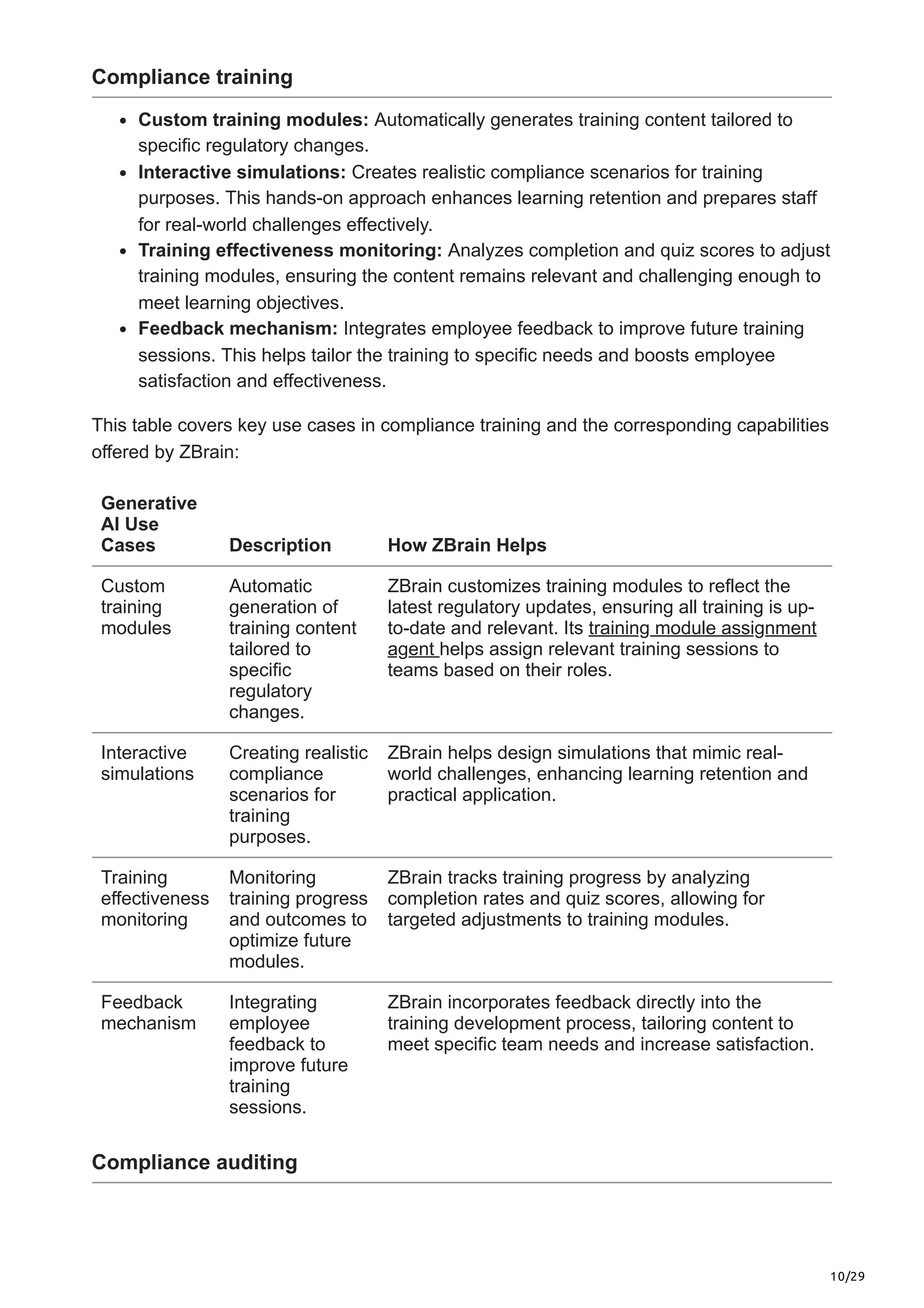 10/29
Compliance training
Custom training modules: Automatically generates training content tailored to
specific regulatory changes.
Interactive simulations: Creates realistic compliance scenarios for training
purposes. This hands-on approach enhances learning retention and prepares staff
for real-world challenges effectively.
Training effectiveness monitoring: Analyzes completion and quiz scores to adjust
training modules, ensuring the content remains relevant and challenging enough to
meet learning objectives.
Feedback mechanism: Integrates employee feedback to improve future training
sessions. This helps tailor the training to specific needs and boosts employee
satisfaction and effectiveness.
This table covers key use cases in compliance training and the corresponding capabilities
offered by ZBrain:
Generative
AI Use
Cases Description How ZBrain Helps
Custom
training
modules
Automatic
generation of
training content
tailored to
specific
regulatory
changes.
ZBrain customizes training modules to reflect the
latest regulatory updates, ensuring all training is up-
to-date and relevant. Its training module assignment
agent helps assign relevant training sessions to
teams based on their roles.
Interactive
simulations
Creating realistic
compliance
scenarios for
training
purposes.
ZBrain helps design simulations that mimic real-
world challenges, enhancing learning retention and
practical application.
Training
effectiveness
monitoring
Monitoring
training progress
and outcomes to
optimize future
modules.
ZBrain tracks training progress by analyzing
completion rates and quiz scores, allowing for
targeted adjustments to training modules.
Feedback
mechanism
Integrating
employee
feedback to
improve future
training
sessions.
ZBrain incorporates feedback directly into the
training development process, tailoring content to
meet specific team needs and increase satisfaction.
Compliance auditing
 