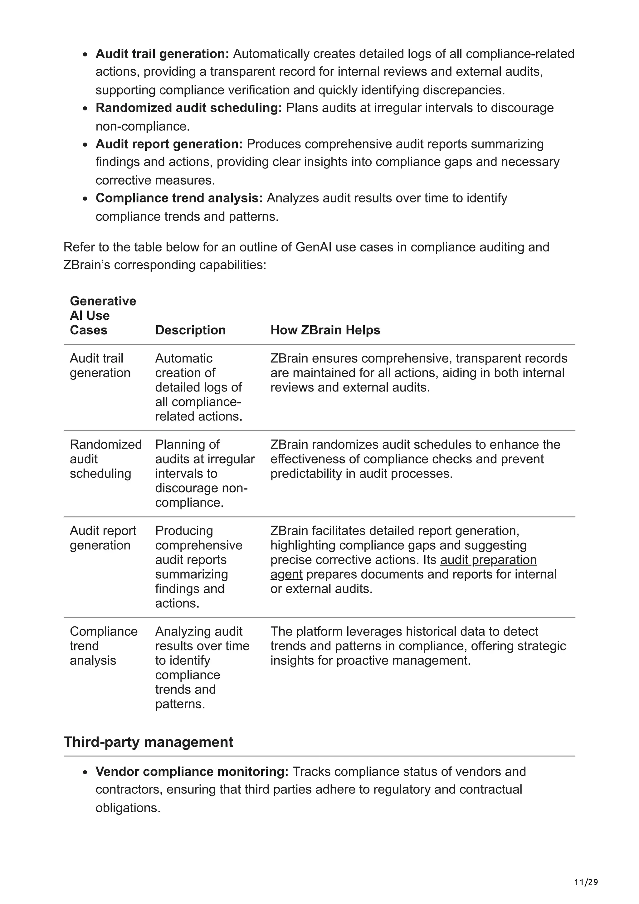 11/29
Audit trail generation: Automatically creates detailed logs of all compliance-related
actions, providing a transparent record for internal reviews and external audits,
supporting compliance verification and quickly identifying discrepancies.
Randomized audit scheduling: Plans audits at irregular intervals to discourage
non-compliance.
Audit report generation: Produces comprehensive audit reports summarizing
findings and actions, providing clear insights into compliance gaps and necessary
corrective measures.
Compliance trend analysis: Analyzes audit results over time to identify
compliance trends and patterns.
Refer to the table below for an outline of GenAI use cases in compliance auditing and
ZBrain’s corresponding capabilities:
Generative
AI Use
Cases Description How ZBrain Helps
Audit trail
generation
Automatic
creation of
detailed logs of
all compliance-
related actions.
ZBrain ensures comprehensive, transparent records
are maintained for all actions, aiding in both internal
reviews and external audits.
Randomized
audit
scheduling
Planning of
audits at irregular
intervals to
discourage non-
compliance.
ZBrain randomizes audit schedules to enhance the
effectiveness of compliance checks and prevent
predictability in audit processes.
Audit report
generation
Producing
comprehensive
audit reports
summarizing
findings and
actions.
ZBrain facilitates detailed report generation,
highlighting compliance gaps and suggesting
precise corrective actions. Its audit preparation
agent prepares documents and reports for internal
or external audits.
Compliance
trend
analysis
Analyzing audit
results over time
to identify
compliance
trends and
patterns.
The platform leverages historical data to detect
trends and patterns in compliance, offering strategic
insights for proactive management.
Third-party management
Vendor compliance monitoring: Tracks compliance status of vendors and
contractors, ensuring that third parties adhere to regulatory and contractual
obligations.
 