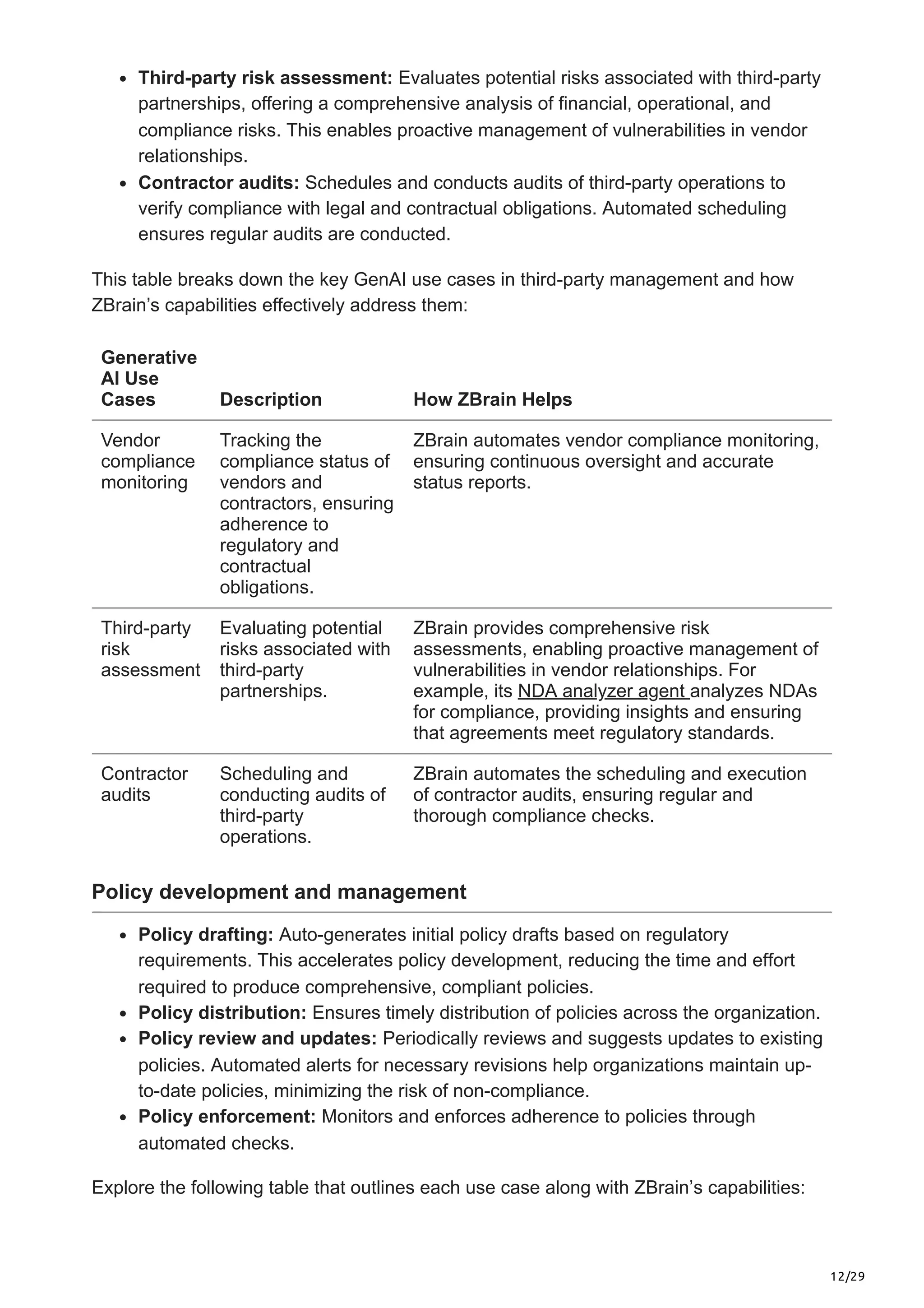12/29
Third-party risk assessment: Evaluates potential risks associated with third-party
partnerships, offering a comprehensive analysis of financial, operational, and
compliance risks. This enables proactive management of vulnerabilities in vendor
relationships.
Contractor audits: Schedules and conducts audits of third-party operations to
verify compliance with legal and contractual obligations. Automated scheduling
ensures regular audits are conducted.
This table breaks down the key GenAI use cases in third-party management and how
ZBrain’s capabilities effectively address them:
Generative
AI Use
Cases Description How ZBrain Helps
Vendor
compliance
monitoring
Tracking the
compliance status of
vendors and
contractors, ensuring
adherence to
regulatory and
contractual
obligations.
ZBrain automates vendor compliance monitoring,
ensuring continuous oversight and accurate
status reports.
Third-party
risk
assessment
Evaluating potential
risks associated with
third-party
partnerships.
ZBrain provides comprehensive risk
assessments, enabling proactive management of
vulnerabilities in vendor relationships. For
example, its NDA analyzer agent analyzes NDAs
for compliance, providing insights and ensuring
that agreements meet regulatory standards.
Contractor
audits
Scheduling and
conducting audits of
third-party
operations.
ZBrain automates the scheduling and execution
of contractor audits, ensuring regular and
thorough compliance checks.
Policy development and management
Policy drafting: Auto-generates initial policy drafts based on regulatory
requirements. This accelerates policy development, reducing the time and effort
required to produce comprehensive, compliant policies.
Policy distribution: Ensures timely distribution of policies across the organization.
Policy review and updates: Periodically reviews and suggests updates to existing
policies. Automated alerts for necessary revisions help organizations maintain up-
to-date policies, minimizing the risk of non-compliance.
Policy enforcement: Monitors and enforces adherence to policies through
automated checks.
Explore the following table that outlines each use case along with ZBrain’s capabilities:
 