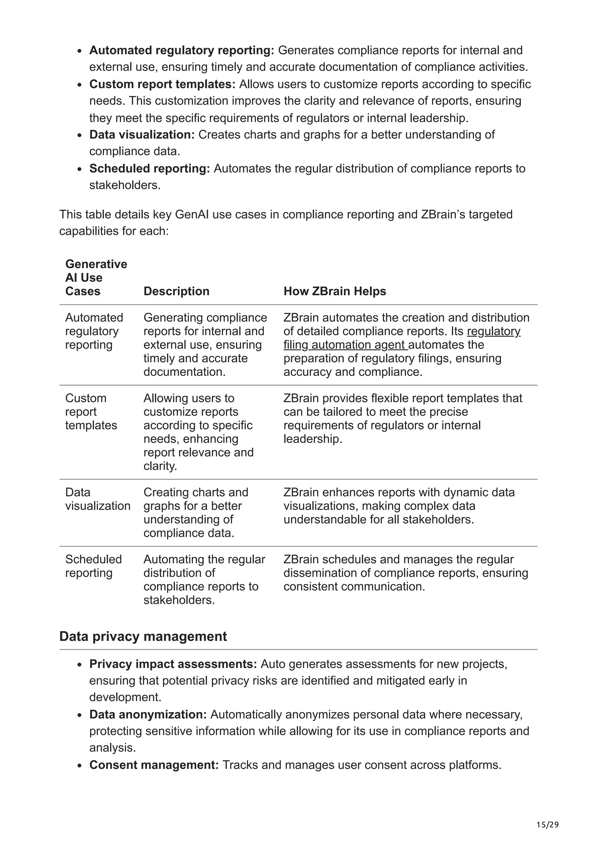 15/29
Automated regulatory reporting: Generates compliance reports for internal and
external use, ensuring timely and accurate documentation of compliance activities.
Custom report templates: Allows users to customize reports according to specific
needs. This customization improves the clarity and relevance of reports, ensuring
they meet the specific requirements of regulators or internal leadership.
Data visualization: Creates charts and graphs for a better understanding of
compliance data.
Scheduled reporting: Automates the regular distribution of compliance reports to
stakeholders.
This table details key GenAI use cases in compliance reporting and ZBrain’s targeted
capabilities for each:
Generative
AI Use
Cases Description How ZBrain Helps
Automated
regulatory
reporting
Generating compliance
reports for internal and
external use, ensuring
timely and accurate
documentation.
ZBrain automates the creation and distribution
of detailed compliance reports. Its regulatory
filing automation agent automates the
preparation of regulatory filings, ensuring
accuracy and compliance.
Custom
report
templates
Allowing users to
customize reports
according to specific
needs, enhancing
report relevance and
clarity.
ZBrain provides flexible report templates that
can be tailored to meet the precise
requirements of regulators or internal
leadership.
Data
visualization
Creating charts and
graphs for a better
understanding of
compliance data.
ZBrain enhances reports with dynamic data
visualizations, making complex data
understandable for all stakeholders.
Scheduled
reporting
Automating the regular
distribution of
compliance reports to
stakeholders.
ZBrain schedules and manages the regular
dissemination of compliance reports, ensuring
consistent communication.
Data privacy management
Privacy impact assessments: Auto generates assessments for new projects,
ensuring that potential privacy risks are identified and mitigated early in
development.
Data anonymization: Automatically anonymizes personal data where necessary,
protecting sensitive information while allowing for its use in compliance reports and
analysis.
Consent management: Tracks and manages user consent across platforms.
 