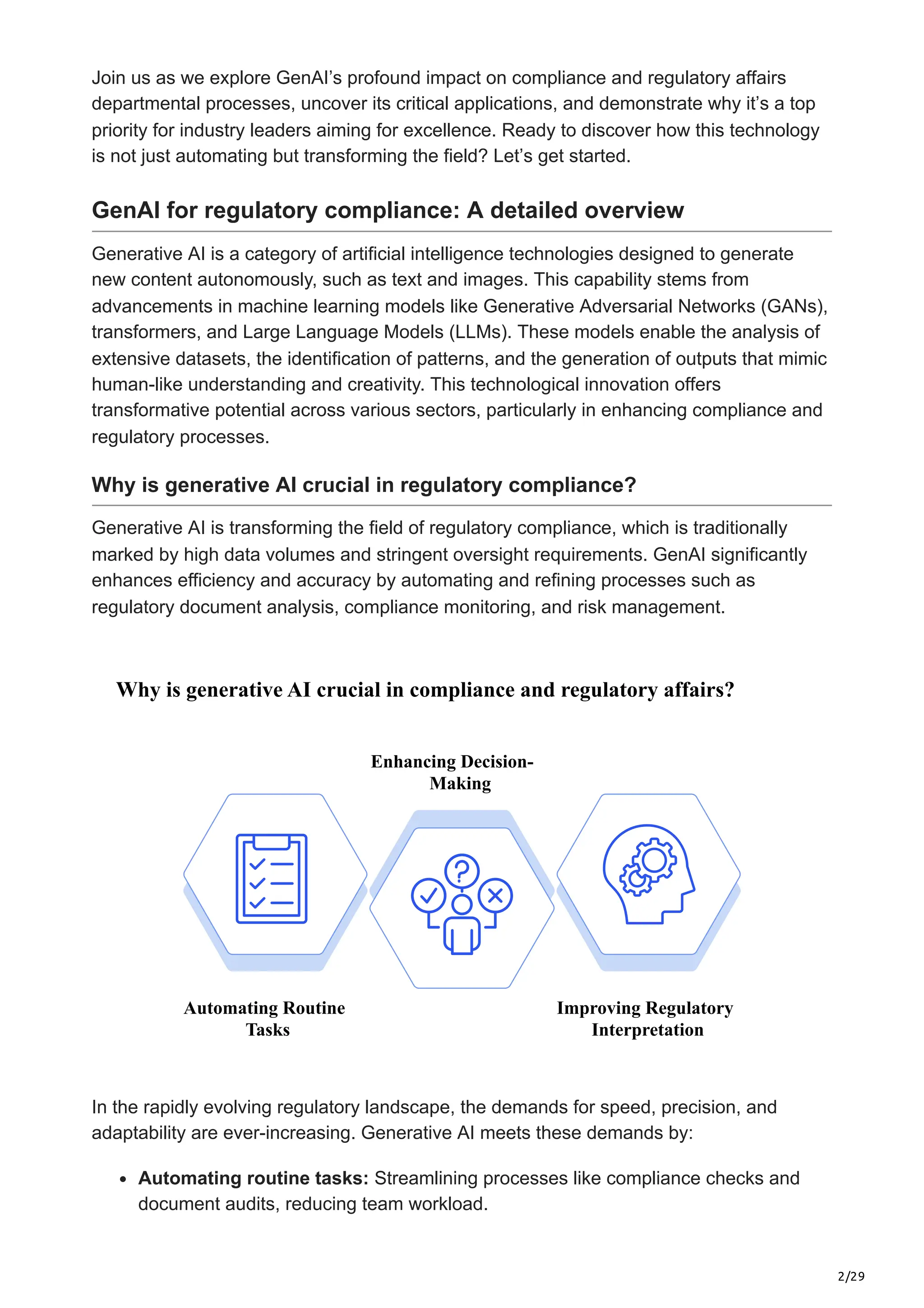 2/29
Join us as we explore GenAI’s profound impact on compliance and regulatory affairs
departmental processes, uncover its critical applications, and demonstrate why it’s a top
priority for industry leaders aiming for excellence. Ready to discover how this technology
is not just automating but transforming the field? Let’s get started.
GenAI for regulatory compliance: A detailed overview
Generative AI is a category of artificial intelligence technologies designed to generate
new content autonomously, such as text and images. This capability stems from
advancements in machine learning models like Generative Adversarial Networks (GANs),
transformers, and Large Language Models (LLMs). These models enable the analysis of
extensive datasets, the identification of patterns, and the generation of outputs that mimic
human-like understanding and creativity. This technological innovation offers
transformative potential across various sectors, particularly in enhancing compliance and
regulatory processes.
Why is generative AI crucial in regulatory compliance?
Generative AI is transforming the field of regulatory compliance, which is traditionally
marked by high data volumes and stringent oversight requirements. GenAI significantly
enhances efficiency and accuracy by automating and refining processes such as
regulatory document analysis, compliance monitoring, and risk management.
Why is generative AI crucial in compliance and regulatory affairs?
Automating Routine
Tasks
Improving Regulatory
Interpretation
Enhancing Decision-
Making
In the rapidly evolving regulatory landscape, the demands for speed, precision, and
adaptability are ever-increasing. Generative AI meets these demands by:
Automating routine tasks: Streamlining processes like compliance checks and
document audits, reducing team workload.
 