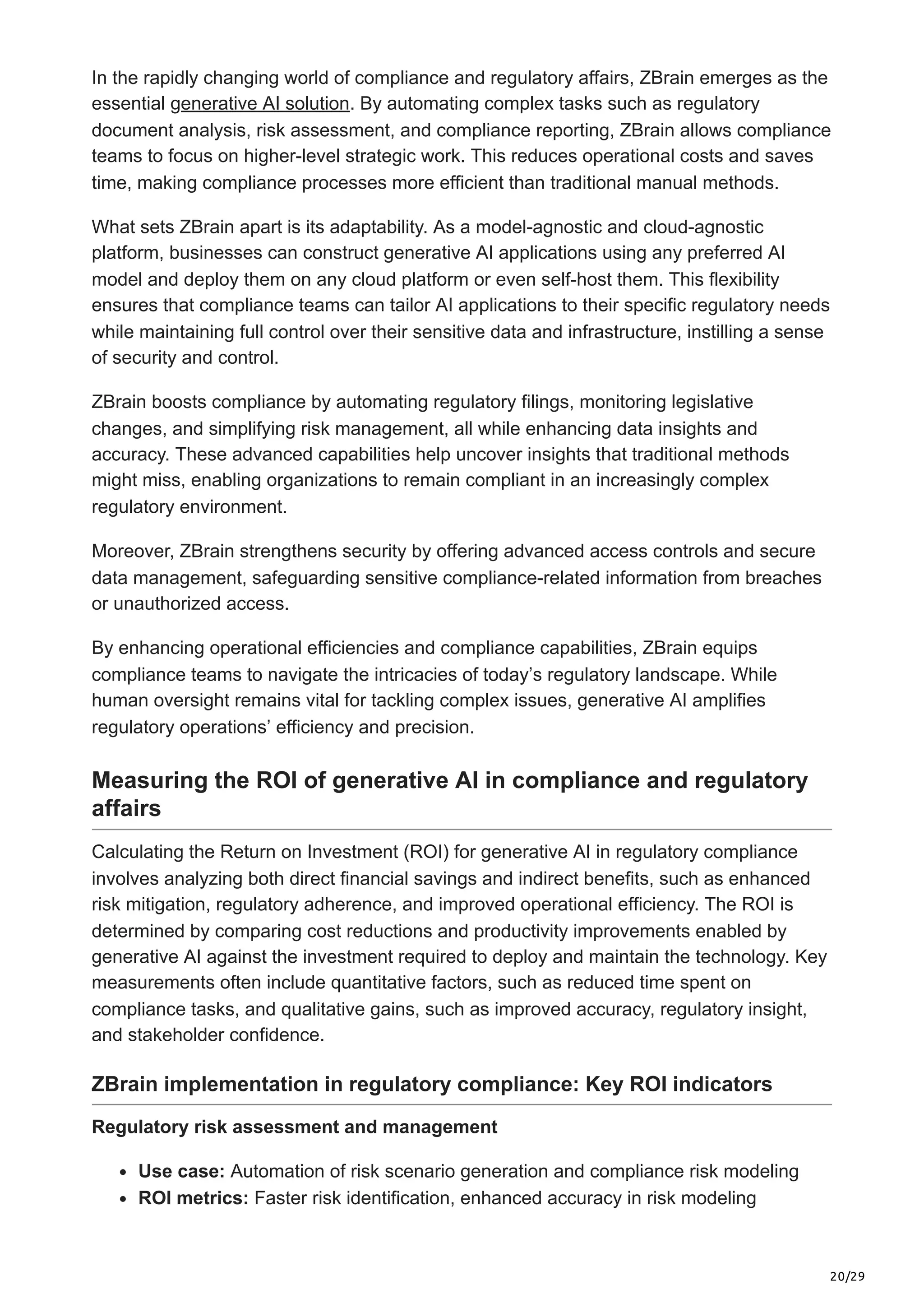 20/29
In the rapidly changing world of compliance and regulatory affairs, ZBrain emerges as the
essential generative AI solution. By automating complex tasks such as regulatory
document analysis, risk assessment, and compliance reporting, ZBrain allows compliance
teams to focus on higher-level strategic work. This reduces operational costs and saves
time, making compliance processes more efficient than traditional manual methods.
What sets ZBrain apart is its adaptability. As a model-agnostic and cloud-agnostic
platform, businesses can construct generative AI applications using any preferred AI
model and deploy them on any cloud platform or even self-host them. This flexibility
ensures that compliance teams can tailor AI applications to their specific regulatory needs
while maintaining full control over their sensitive data and infrastructure, instilling a sense
of security and control.
ZBrain boosts compliance by automating regulatory filings, monitoring legislative
changes, and simplifying risk management, all while enhancing data insights and
accuracy. These advanced capabilities help uncover insights that traditional methods
might miss, enabling organizations to remain compliant in an increasingly complex
regulatory environment.
Moreover, ZBrain strengthens security by offering advanced access controls and secure
data management, safeguarding sensitive compliance-related information from breaches
or unauthorized access.
By enhancing operational efficiencies and compliance capabilities, ZBrain equips
compliance teams to navigate the intricacies of today’s regulatory landscape. While
human oversight remains vital for tackling complex issues, generative AI amplifies
regulatory operations’ efficiency and precision.
Measuring the ROI of generative AI in compliance and regulatory
affairs
Calculating the Return on Investment (ROI) for generative AI in regulatory compliance
involves analyzing both direct financial savings and indirect benefits, such as enhanced
risk mitigation, regulatory adherence, and improved operational efficiency. The ROI is
determined by comparing cost reductions and productivity improvements enabled by
generative AI against the investment required to deploy and maintain the technology. Key
measurements often include quantitative factors, such as reduced time spent on
compliance tasks, and qualitative gains, such as improved accuracy, regulatory insight,
and stakeholder confidence.
ZBrain implementation in regulatory compliance: Key ROI indicators
Regulatory risk assessment and management
Use case: Automation of risk scenario generation and compliance risk modeling
ROI metrics: Faster risk identification, enhanced accuracy in risk modeling
 