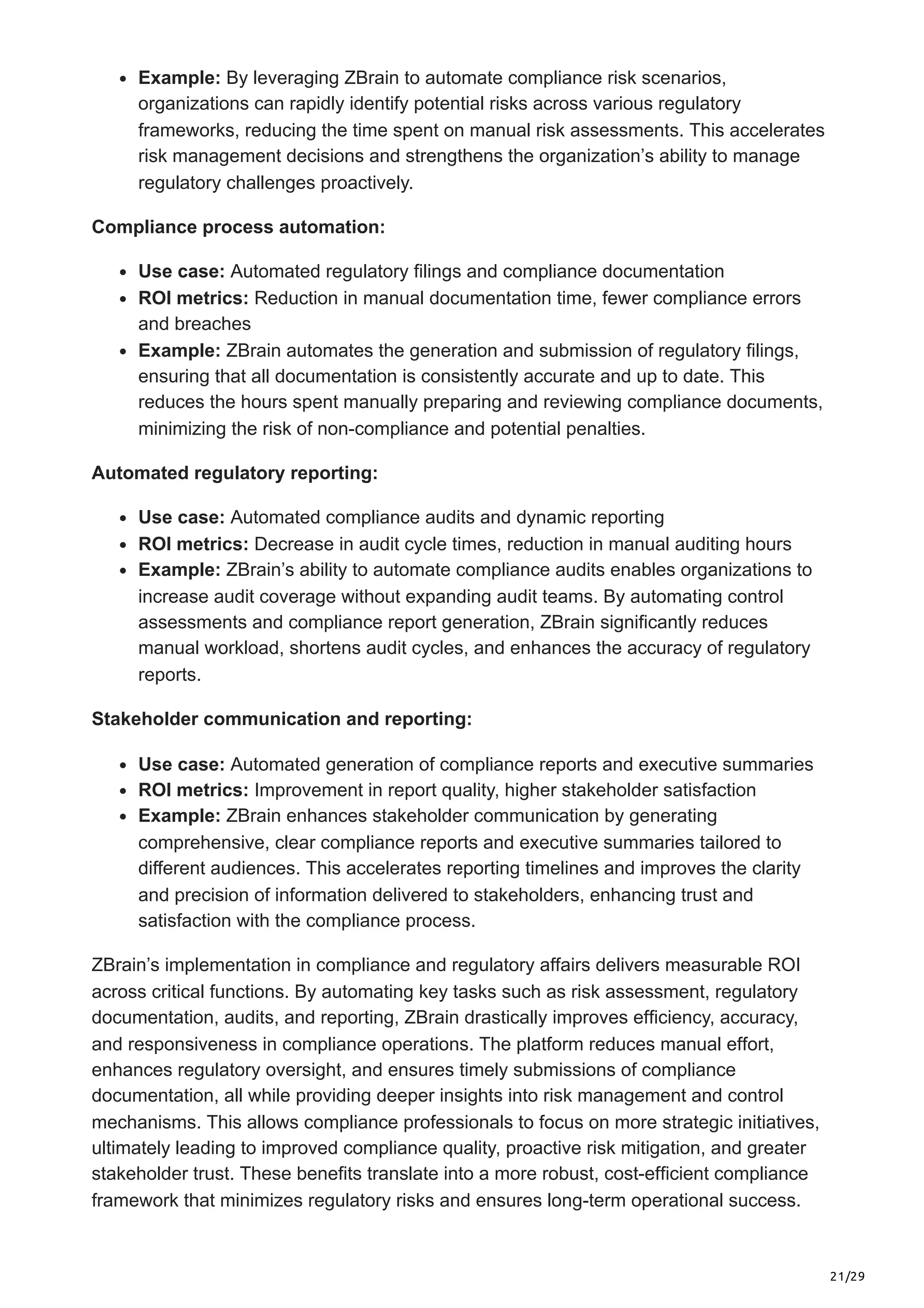 21/29
Example: By leveraging ZBrain to automate compliance risk scenarios,
organizations can rapidly identify potential risks across various regulatory
frameworks, reducing the time spent on manual risk assessments. This accelerates
risk management decisions and strengthens the organization’s ability to manage
regulatory challenges proactively.
Compliance process automation:
Use case: Automated regulatory filings and compliance documentation
ROI metrics: Reduction in manual documentation time, fewer compliance errors
and breaches
Example: ZBrain automates the generation and submission of regulatory filings,
ensuring that all documentation is consistently accurate and up to date. This
reduces the hours spent manually preparing and reviewing compliance documents,
minimizing the risk of non-compliance and potential penalties.
Automated regulatory reporting:
Use case: Automated compliance audits and dynamic reporting
ROI metrics: Decrease in audit cycle times, reduction in manual auditing hours
Example: ZBrain’s ability to automate compliance audits enables organizations to
increase audit coverage without expanding audit teams. By automating control
assessments and compliance report generation, ZBrain significantly reduces
manual workload, shortens audit cycles, and enhances the accuracy of regulatory
reports.
Stakeholder communication and reporting:
Use case: Automated generation of compliance reports and executive summaries
ROI metrics: Improvement in report quality, higher stakeholder satisfaction
Example: ZBrain enhances stakeholder communication by generating
comprehensive, clear compliance reports and executive summaries tailored to
different audiences. This accelerates reporting timelines and improves the clarity
and precision of information delivered to stakeholders, enhancing trust and
satisfaction with the compliance process.
ZBrain’s implementation in compliance and regulatory affairs delivers measurable ROI
across critical functions. By automating key tasks such as risk assessment, regulatory
documentation, audits, and reporting, ZBrain drastically improves efficiency, accuracy,
and responsiveness in compliance operations. The platform reduces manual effort,
enhances regulatory oversight, and ensures timely submissions of compliance
documentation, all while providing deeper insights into risk management and control
mechanisms. This allows compliance professionals to focus on more strategic initiatives,
ultimately leading to improved compliance quality, proactive risk mitigation, and greater
stakeholder trust. These benefits translate into a more robust, cost-efficient compliance
framework that minimizes regulatory risks and ensures long-term operational success.
 