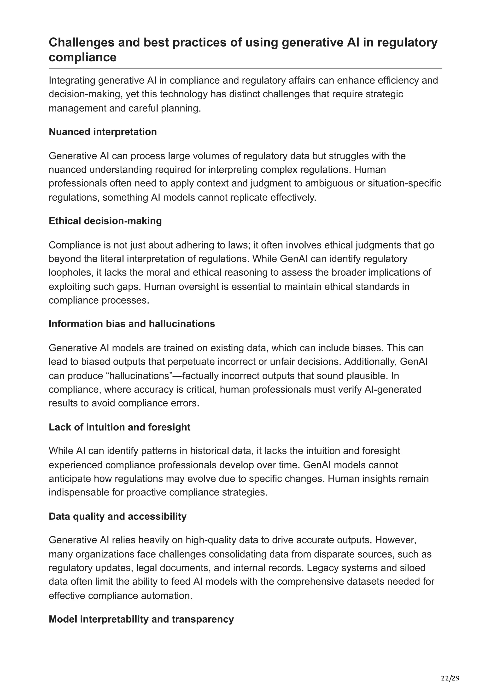 22/29
Challenges and best practices of using generative AI in regulatory
compliance
Integrating generative AI in compliance and regulatory affairs can enhance efficiency and
decision-making, yet this technology has distinct challenges that require strategic
management and careful planning.
Nuanced interpretation
Generative AI can process large volumes of regulatory data but struggles with the
nuanced understanding required for interpreting complex regulations. Human
professionals often need to apply context and judgment to ambiguous or situation-specific
regulations, something AI models cannot replicate effectively.
Ethical decision-making
Compliance is not just about adhering to laws; it often involves ethical judgments that go
beyond the literal interpretation of regulations. While GenAI can identify regulatory
loopholes, it lacks the moral and ethical reasoning to assess the broader implications of
exploiting such gaps. Human oversight is essential to maintain ethical standards in
compliance processes.
Information bias and hallucinations
Generative AI models are trained on existing data, which can include biases. This can
lead to biased outputs that perpetuate incorrect or unfair decisions. Additionally, GenAI
can produce “hallucinations”—factually incorrect outputs that sound plausible. In
compliance, where accuracy is critical, human professionals must verify AI-generated
results to avoid compliance errors.
Lack of intuition and foresight
While AI can identify patterns in historical data, it lacks the intuition and foresight
experienced compliance professionals develop over time. GenAI models cannot
anticipate how regulations may evolve due to specific changes. Human insights remain
indispensable for proactive compliance strategies.
Data quality and accessibility
Generative AI relies heavily on high-quality data to drive accurate outputs. However,
many organizations face challenges consolidating data from disparate sources, such as
regulatory updates, legal documents, and internal records. Legacy systems and siloed
data often limit the ability to feed AI models with the comprehensive datasets needed for
effective compliance automation.
Model interpretability and transparency
 