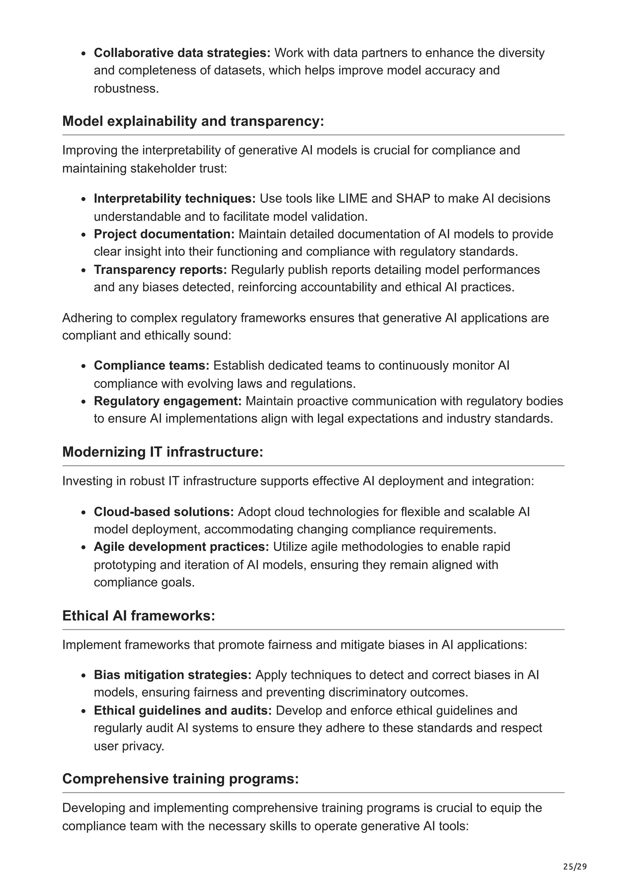 25/29
Collaborative data strategies: Work with data partners to enhance the diversity
and completeness of datasets, which helps improve model accuracy and
robustness.
Model explainability and transparency:
Improving the interpretability of generative AI models is crucial for compliance and
maintaining stakeholder trust:
Interpretability techniques: Use tools like LIME and SHAP to make AI decisions
understandable and to facilitate model validation.
Project documentation: Maintain detailed documentation of AI models to provide
clear insight into their functioning and compliance with regulatory standards.
Transparency reports: Regularly publish reports detailing model performances
and any biases detected, reinforcing accountability and ethical AI practices.
Adhering to complex regulatory frameworks ensures that generative AI applications are
compliant and ethically sound:
Compliance teams: Establish dedicated teams to continuously monitor AI
compliance with evolving laws and regulations.
Regulatory engagement: Maintain proactive communication with regulatory bodies
to ensure AI implementations align with legal expectations and industry standards.
Modernizing IT infrastructure:
Investing in robust IT infrastructure supports effective AI deployment and integration:
Cloud-based solutions: Adopt cloud technologies for flexible and scalable AI
model deployment, accommodating changing compliance requirements.
Agile development practices: Utilize agile methodologies to enable rapid
prototyping and iteration of AI models, ensuring they remain aligned with
compliance goals.
Ethical AI frameworks:
Implement frameworks that promote fairness and mitigate biases in AI applications:
Bias mitigation strategies: Apply techniques to detect and correct biases in AI
models, ensuring fairness and preventing discriminatory outcomes.
Ethical guidelines and audits: Develop and enforce ethical guidelines and
regularly audit AI systems to ensure they adhere to these standards and respect
user privacy.
Comprehensive training programs:
Developing and implementing comprehensive training programs is crucial to equip the
compliance team with the necessary skills to operate generative AI tools:
 