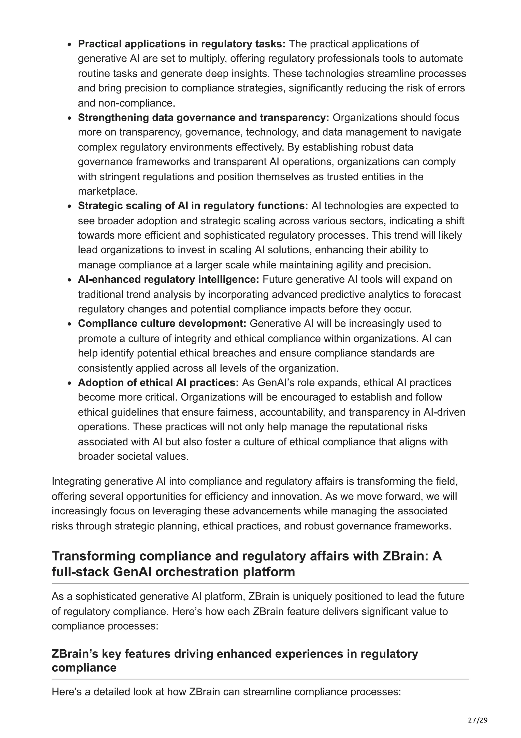 27/29
Practical applications in regulatory tasks: The practical applications of
generative AI are set to multiply, offering regulatory professionals tools to automate
routine tasks and generate deep insights. These technologies streamline processes
and bring precision to compliance strategies, significantly reducing the risk of errors
and non-compliance.
Strengthening data governance and transparency: Organizations should focus
more on transparency, governance, technology, and data management to navigate
complex regulatory environments effectively. By establishing robust data
governance frameworks and transparent AI operations, organizations can comply
with stringent regulations and position themselves as trusted entities in the
marketplace.
Strategic scaling of AI in regulatory functions: AI technologies are expected to
see broader adoption and strategic scaling across various sectors, indicating a shift
towards more efficient and sophisticated regulatory processes. This trend will likely
lead organizations to invest in scaling AI solutions, enhancing their ability to
manage compliance at a larger scale while maintaining agility and precision.
AI-enhanced regulatory intelligence: Future generative AI tools will expand on
traditional trend analysis by incorporating advanced predictive analytics to forecast
regulatory changes and potential compliance impacts before they occur.
Compliance culture development: Generative AI will be increasingly used to
promote a culture of integrity and ethical compliance within organizations. AI can
help identify potential ethical breaches and ensure compliance standards are
consistently applied across all levels of the organization.
Adoption of ethical AI practices: As GenAI’s role expands, ethical AI practices
become more critical. Organizations will be encouraged to establish and follow
ethical guidelines that ensure fairness, accountability, and transparency in AI-driven
operations. These practices will not only help manage the reputational risks
associated with AI but also foster a culture of ethical compliance that aligns with
broader societal values.
Integrating generative AI into compliance and regulatory affairs is transforming the field,
offering several opportunities for efficiency and innovation. As we move forward, we will
increasingly focus on leveraging these advancements while managing the associated
risks through strategic planning, ethical practices, and robust governance frameworks.
Transforming compliance and regulatory affairs with ZBrain: A
full-stack GenAI orchestration platform
As a sophisticated generative AI platform, ZBrain is uniquely positioned to lead the future
of regulatory compliance. Here’s how each ZBrain feature delivers significant value to
compliance processes:
ZBrain’s key features driving enhanced experiences in regulatory
compliance
Here’s a detailed look at how ZBrain can streamline compliance processes:
 