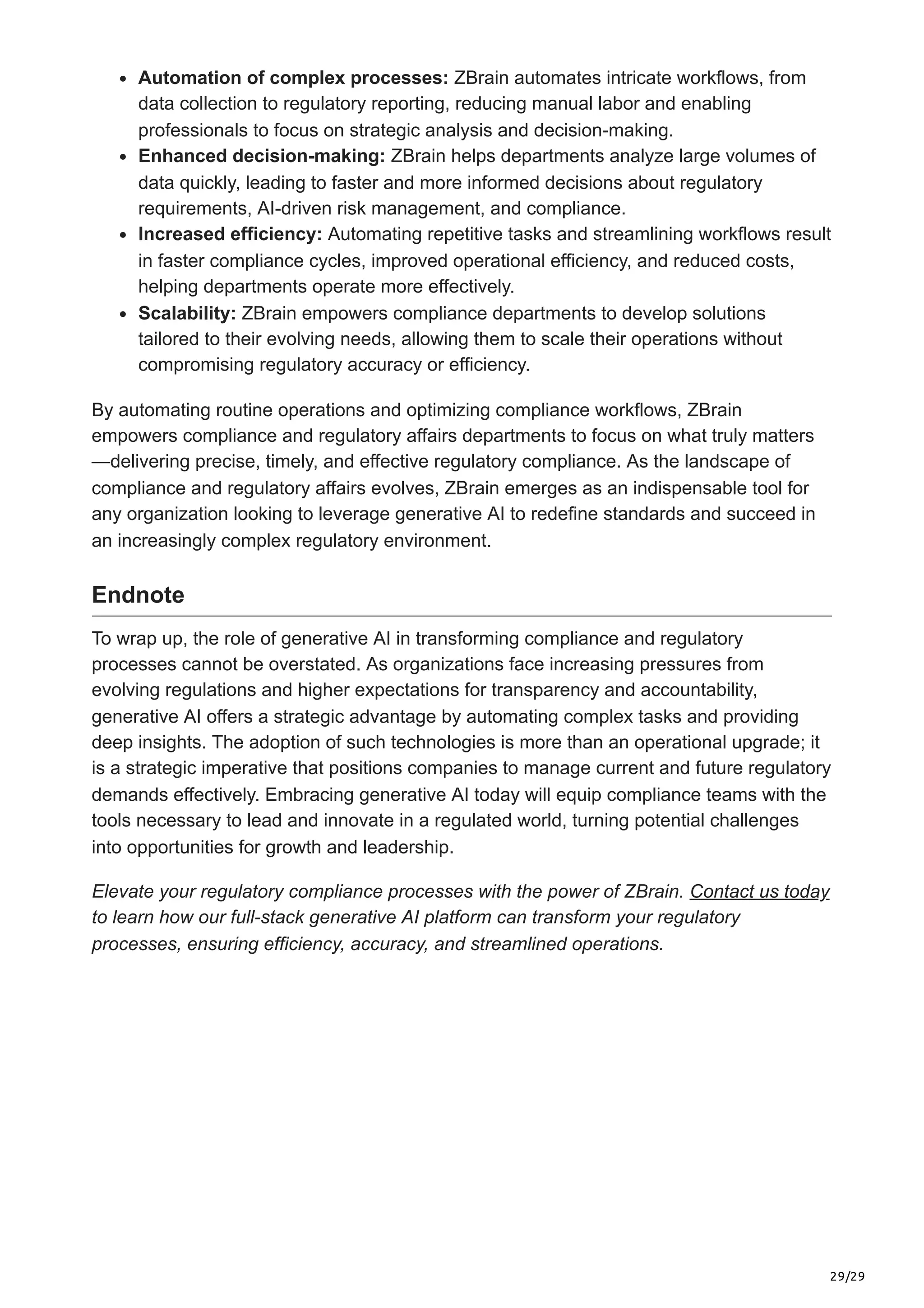 29/29
Automation of complex processes: ZBrain automates intricate workflows, from
data collection to regulatory reporting, reducing manual labor and enabling
professionals to focus on strategic analysis and decision-making.
Enhanced decision-making: ZBrain helps departments analyze large volumes of
data quickly, leading to faster and more informed decisions about regulatory
requirements, AI-driven risk management, and compliance.
Increased efficiency: Automating repetitive tasks and streamlining workflows result
in faster compliance cycles, improved operational efficiency, and reduced costs,
helping departments operate more effectively.
Scalability: ZBrain empowers compliance departments to develop solutions
tailored to their evolving needs, allowing them to scale their operations without
compromising regulatory accuracy or efficiency.
By automating routine operations and optimizing compliance workflows, ZBrain
empowers compliance and regulatory affairs departments to focus on what truly matters
—delivering precise, timely, and effective regulatory compliance. As the landscape of
compliance and regulatory affairs evolves, ZBrain emerges as an indispensable tool for
any organization looking to leverage generative AI to redefine standards and succeed in
an increasingly complex regulatory environment.
Endnote
To wrap up, the role of generative AI in transforming compliance and regulatory
processes cannot be overstated. As organizations face increasing pressures from
evolving regulations and higher expectations for transparency and accountability,
generative AI offers a strategic advantage by automating complex tasks and providing
deep insights. The adoption of such technologies is more than an operational upgrade; it
is a strategic imperative that positions companies to manage current and future regulatory
demands effectively. Embracing generative AI today will equip compliance teams with the
tools necessary to lead and innovate in a regulated world, turning potential challenges
into opportunities for growth and leadership.
Elevate your regulatory compliance processes with the power of ZBrain. Contact us today
to learn how our full-stack generative AI platform can transform your regulatory
processes, ensuring efficiency, accuracy, and streamlined operations.
 