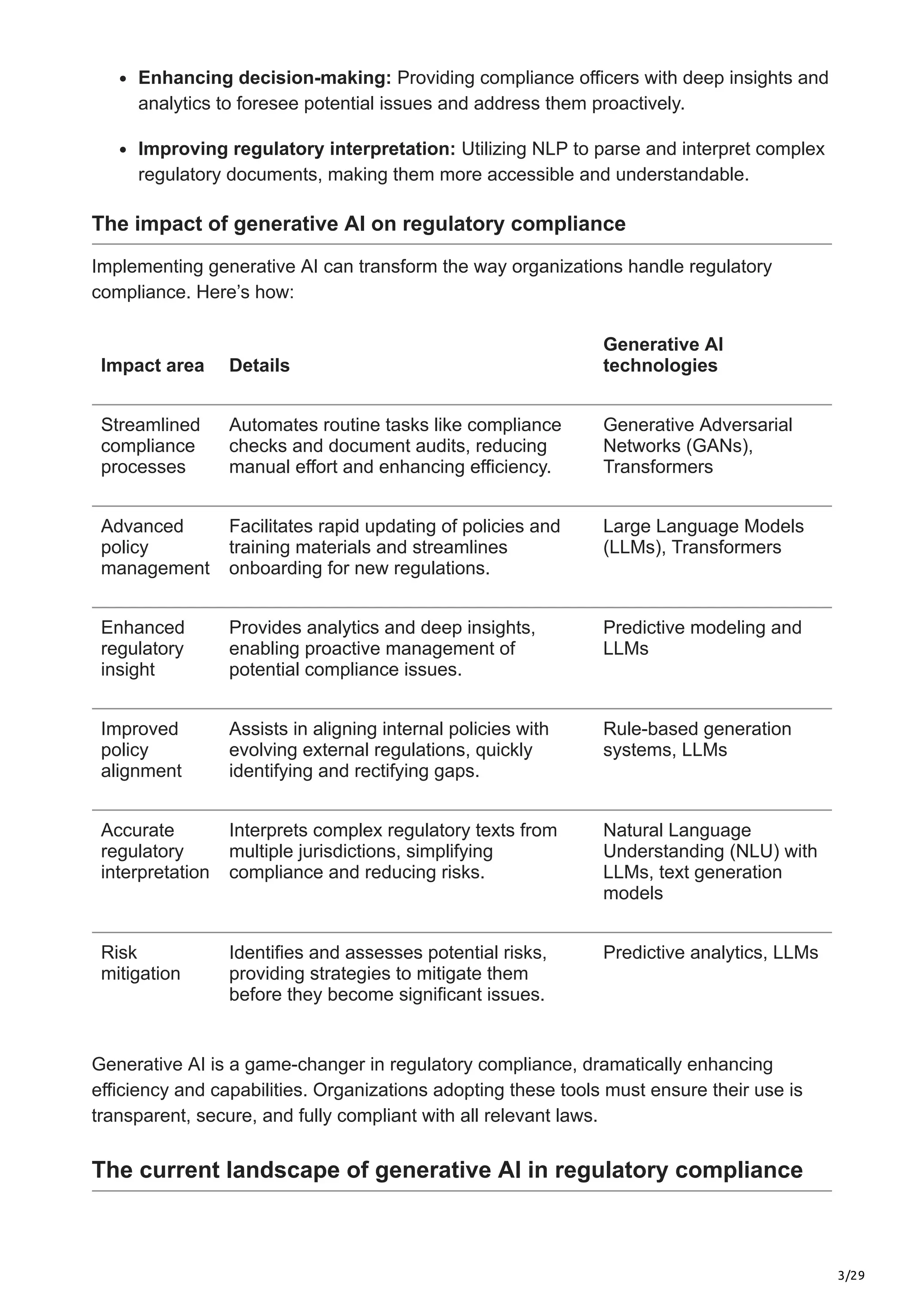 3/29
Enhancing decision-making: Providing compliance officers with deep insights and
analytics to foresee potential issues and address them proactively.
Improving regulatory interpretation: Utilizing NLP to parse and interpret complex
regulatory documents, making them more accessible and understandable.
The impact of generative AI on regulatory compliance
Implementing generative AI can transform the way organizations handle regulatory
compliance. Here’s how:
Impact area Details
Generative AI
technologies
Streamlined
compliance
processes
Automates routine tasks like compliance
checks and document audits, reducing
manual effort and enhancing efficiency.
Generative Adversarial
Networks (GANs),
Transformers
Advanced
policy
management
Facilitates rapid updating of policies and
training materials and streamlines
onboarding for new regulations.
Large Language Models
(LLMs), Transformers
Enhanced
regulatory
insight
Provides analytics and deep insights,
enabling proactive management of
potential compliance issues.
Predictive modeling and
LLMs
Improved
policy
alignment
Assists in aligning internal policies with
evolving external regulations, quickly
identifying and rectifying gaps.
Rule-based generation
systems, LLMs
Accurate
regulatory
interpretation
Interprets complex regulatory texts from
multiple jurisdictions, simplifying
compliance and reducing risks.
Natural Language
Understanding (NLU) with
LLMs, text generation
models
Risk
mitigation
Identifies and assesses potential risks,
providing strategies to mitigate them
before they become significant issues.
Predictive analytics, LLMs
Generative AI is a game-changer in regulatory compliance, dramatically enhancing
efficiency and capabilities. Organizations adopting these tools must ensure their use is
transparent, secure, and fully compliant with all relevant laws.
The current landscape of generative AI in regulatory compliance
 