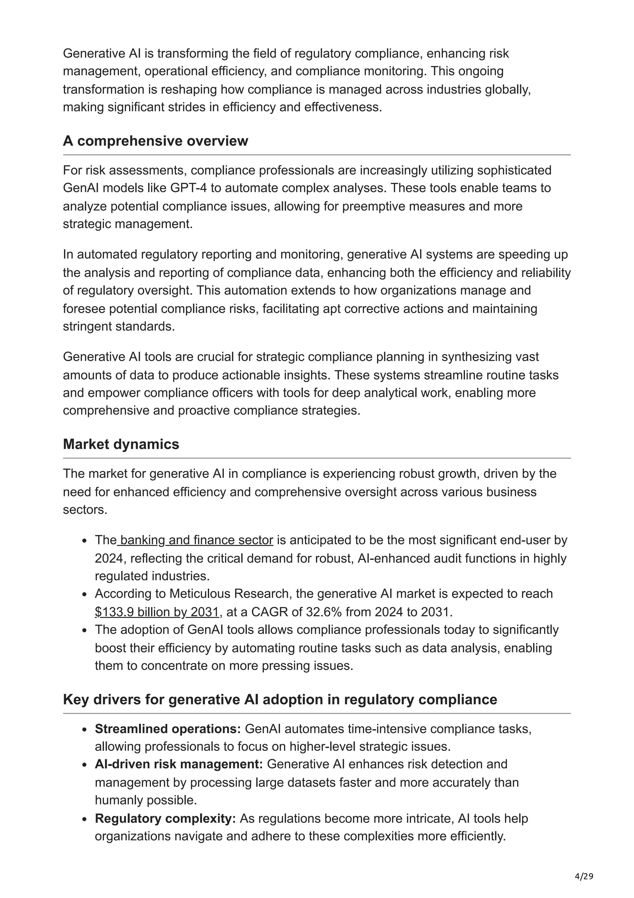4/29
Generative AI is transforming the field of regulatory compliance, enhancing risk
management, operational efficiency, and compliance monitoring. This ongoing
transformation is reshaping how compliance is managed across industries globally,
making significant strides in efficiency and effectiveness.
A comprehensive overview
For risk assessments, compliance professionals are increasingly utilizing sophisticated
GenAI models like GPT-4 to automate complex analyses. These tools enable teams to
analyze potential compliance issues, allowing for preemptive measures and more
strategic management.
In automated regulatory reporting and monitoring, generative AI systems are speeding up
the analysis and reporting of compliance data, enhancing both the efficiency and reliability
of regulatory oversight. This automation extends to how organizations manage and
foresee potential compliance risks, facilitating apt corrective actions and maintaining
stringent standards.
Generative AI tools are crucial for strategic compliance planning in synthesizing vast
amounts of data to produce actionable insights. These systems streamline routine tasks
and empower compliance officers with tools for deep analytical work, enabling more
comprehensive and proactive compliance strategies.
Market dynamics
The market for generative AI in compliance is experiencing robust growth, driven by the
need for enhanced efficiency and comprehensive oversight across various business
sectors.
The banking and finance sector is anticipated to be the most significant end-user by
2024, reflecting the critical demand for robust, AI-enhanced audit functions in highly
regulated industries.
According to Meticulous Research, the generative AI market is expected to reach
$133.9 billion by 2031, at a CAGR of 32.6% from 2024 to 2031.
The adoption of GenAI tools allows compliance professionals today to significantly
boost their efficiency by automating routine tasks such as data analysis, enabling
them to concentrate on more pressing issues.
Key drivers for generative AI adoption in regulatory compliance
Streamlined operations: GenAI automates time-intensive compliance tasks,
allowing professionals to focus on higher-level strategic issues.
AI-driven risk management: Generative AI enhances risk detection and
management by processing large datasets faster and more accurately than
humanly possible.
Regulatory complexity: As regulations become more intricate, AI tools help
organizations navigate and adhere to these complexities more efficiently.
 