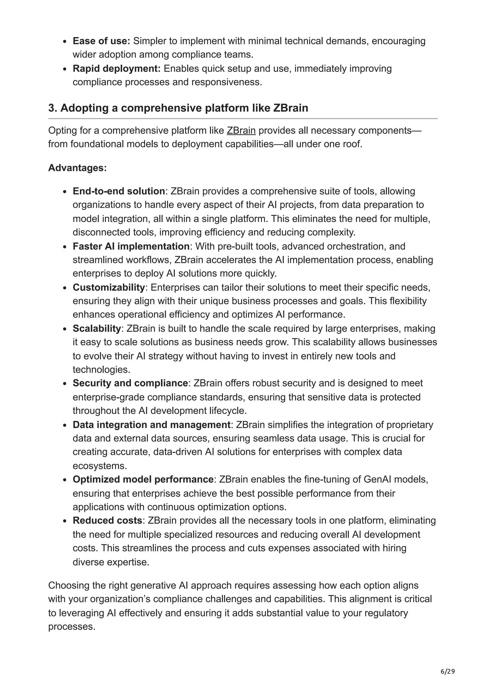 6/29
Ease of use: Simpler to implement with minimal technical demands, encouraging
wider adoption among compliance teams.
Rapid deployment: Enables quick setup and use, immediately improving
compliance processes and responsiveness.
3. Adopting a comprehensive platform like ZBrain
Opting for a comprehensive platform like ZBrain provides all necessary components—
from foundational models to deployment capabilities—all under one roof.
Advantages:
End-to-end solution: ZBrain provides a comprehensive suite of tools, allowing
organizations to handle every aspect of their AI projects, from data preparation to
model integration, all within a single platform. This eliminates the need for multiple,
disconnected tools, improving efficiency and reducing complexity.
Faster AI implementation: With pre-built tools, advanced orchestration, and
streamlined workflows, ZBrain accelerates the AI implementation process, enabling
enterprises to deploy AI solutions more quickly.
Customizability: Enterprises can tailor their solutions to meet their specific needs,
ensuring they align with their unique business processes and goals. This flexibility
enhances operational efficiency and optimizes AI performance.
Scalability: ZBrain is built to handle the scale required by large enterprises, making
it easy to scale solutions as business needs grow. This scalability allows businesses
to evolve their AI strategy without having to invest in entirely new tools and
technologies.
Security and compliance: ZBrain offers robust security and is designed to meet
enterprise-grade compliance standards, ensuring that sensitive data is protected
throughout the AI development lifecycle.
Data integration and management: ZBrain simplifies the integration of proprietary
data and external data sources, ensuring seamless data usage. This is crucial for
creating accurate, data-driven AI solutions for enterprises with complex data
ecosystems.
Optimized model performance: ZBrain enables the fine-tuning of GenAI models,
ensuring that enterprises achieve the best possible performance from their
applications with continuous optimization options.
Reduced costs: ZBrain provides all the necessary tools in one platform, eliminating
the need for multiple specialized resources and reducing overall AI development
costs. This streamlines the process and cuts expenses associated with hiring
diverse expertise.
Choosing the right generative AI approach requires assessing how each option aligns
with your organization’s compliance challenges and capabilities. This alignment is critical
to leveraging AI effectively and ensuring it adds substantial value to your regulatory
processes.
 
