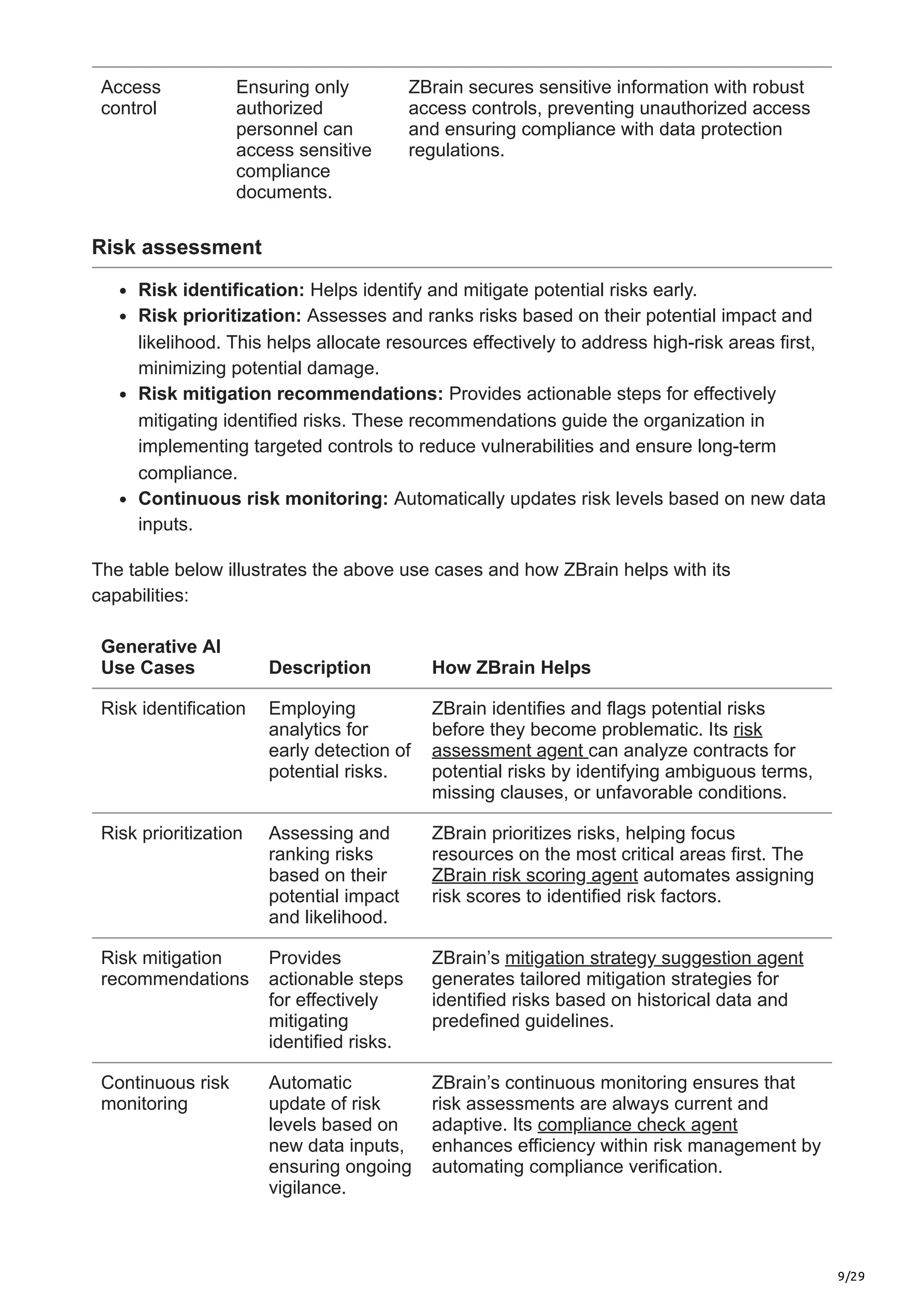9/29
Access
control
Ensuring only
authorized
personnel can
access sensitive
compliance
documents.
ZBrain secures sensitive information with robust
access controls, preventing unauthorized access
and ensuring compliance with data protection
regulations.
Risk assessment
Risk identification: Helps identify and mitigate potential risks early.
Risk prioritization: Assesses and ranks risks based on their potential impact and
likelihood. This helps allocate resources effectively to address high-risk areas first,
minimizing potential damage.
Risk mitigation recommendations: Provides actionable steps for effectively
mitigating identified risks. These recommendations guide the organization in
implementing targeted controls to reduce vulnerabilities and ensure long-term
compliance.
Continuous risk monitoring: Automatically updates risk levels based on new data
inputs.
The table below illustrates the above use cases and how ZBrain helps with its
capabilities:
Generative AI
Use Cases Description How ZBrain Helps
Risk identification Employing
analytics for
early detection of
potential risks.
ZBrain identifies and flags potential risks
before they become problematic. Its risk
assessment agent can analyze contracts for
potential risks by identifying ambiguous terms,
missing clauses, or unfavorable conditions.
Risk prioritization Assessing and
ranking risks
based on their
potential impact
and likelihood.
ZBrain prioritizes risks, helping focus
resources on the most critical areas first. The
ZBrain risk scoring agent automates assigning
risk scores to identified risk factors.
Risk mitigation
recommendations
Provides
actionable steps
for effectively
mitigating
identified risks.
ZBrain’s mitigation strategy suggestion agent
generates tailored mitigation strategies for
identified risks based on historical data and
predefined guidelines.
Continuous risk
monitoring
Automatic
update of risk
levels based on
new data inputs,
ensuring ongoing
vigilance.
ZBrain’s continuous monitoring ensures that
risk assessments are always current and
adaptive. Its compliance check agent
enhances efficiency within risk management by
automating compliance verification.
 