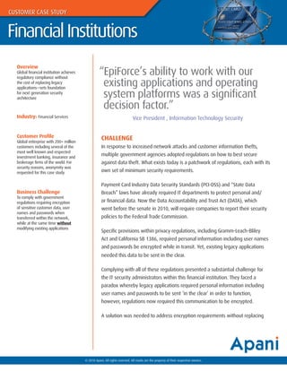 CUSTOMER CASE STUDY


Financial Institutions

                                                    “EpiForce’s ability to work with our
  Overview
  Global financial institution achieves

                                                     existing applications and operating
  regulatory compliance without
  the cost of replacing legacy


                                                     system platforms was a significant
  applications—sets foundation
  for next generation security
  architecture

                                                     decision factor.”
  Industry: Financial Services                                                Vice President , Information Technology Security


  Customer Profile                                    CHALLENGE
  Global enterprise with 200+ million
  customers including several of the                  In response to increased network attacks and customer information thefts,
  most well known and respected
  investment banking, insurance and
                                                      multiple government agencies adopted regulations on how to best secure
  brokerage firms of the world. For                   against data theft. What exists today is a patchwork of regulations, each with its
  security reasons, anonymity was
  requested for this case study                       own set of minimum security requirements.

                                                      Payment Card Industry Data Security Standards (PCI-DSS) and “State Data
  Business Challenge                                  Breach” laws have already required IT departments to protect personal and/
  To comply with government
  regulations requiring encryption                    or financial data. Now the Data Accountability and Trust Act (DATA), which
  of sensitive customer data, user                    went before the senate in 2010, will require companies to report their security
  names and passwords when
  transferred within the network,                     policies to the Federal Trade Commission.
  while at the same time without
  modifying existing applications
                                                      Specific provisions within privacy regulations, including Gramm-Leach-Bliley
                                                      Act and California SB 1386, required personal information including user names
                                                      and passwords be encrypted while in transit. Yet, existing legacy applications
                                                      needed this data to be sent in the clear.

                                                      Complying with all of these regulations presented a substantial challenge for
                                                      the IT security administrators within this financial institution. They faced a
                                                      paradox whereby legacy applications required personal information including
                                                      user names and passwords to be sent ‘in the clear’ in order to function,
                                                      however, regulations now required this communication to be encrypted.

                                                      A solution was needed to address encryption requirements without replacing




                                          © 2010 Apani, All rights reserved. All marks are the property of their respective owners.
 