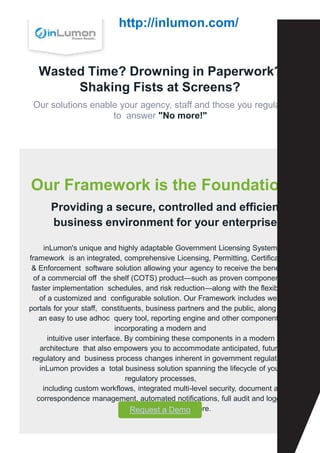 Wasted Time? Drowning in Paperwork?
Shaking Fists at Screens?
Our solutions enable your agency, staff and those you regulate
to answer "No more!"
Our Framework is the Foundation
Providing a secure, controlled and efficient
business environment for your enterprise.
inLumon's unique and highly adaptable Government Licensing System
framework is an integrated, comprehensive Licensing, Permitting, Certification
& Enforcement software solution allowing your agency to receive the benefits
of a commercial off the shelf (COTS) product—such as proven components,
faster implementation schedules, and risk reduction—along with the flexibility
of a customized and configurable solution. Our Framework includes web
portals for your staff, constituents, business partners and the public, along with
an easy to use adhoc query tool, reporting engine and other components
incorporating a modern and
intuitive user interface. By combining these components in a modern
architecture that also empowers you to accommodate anticipated, future
regulatory and business process changes inherent in government regulation,
inLumon provides a total business solution spanning the lifecycle of your
regulatory processes,
including custom workflows, integrated multi-level security, document and
correspondence management, automated notifications, full audit and logging,
secure interfaces and more.
Request a Demo
http://inlumon.com/
 