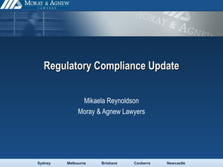 Sydney Melbourne Brisbane Canberra Newcastle
Regulatory Compliance UpdateRegulatory Compliance Update
Mikaela Reynoldson
Moray & Agnew Lawyers
 