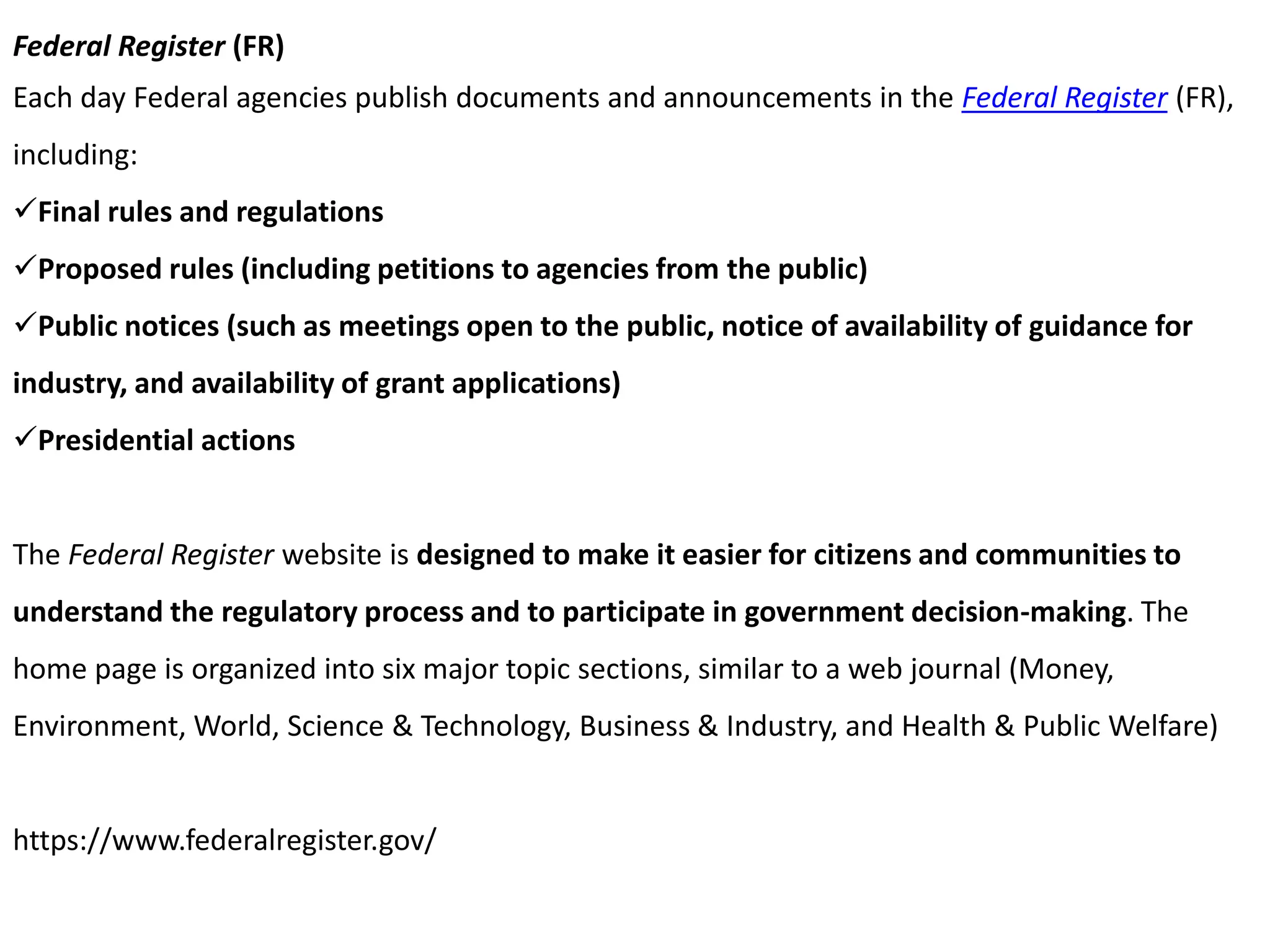 Federal Register (FR)
Each day Federal agencies publish documents and announcements in the Federal Register (FR),
including:
Final rules and regulations
Proposed rules (including petitions to agencies from the public)
Public notices (such as meetings open to the public, notice of availability of guidance for
industry, and availability of grant applications)
Presidential actions
The Federal Register website is designed to make it easier for citizens and communities to
understand the regulatory process and to participate in government decision-making. The
home page is organized into six major topic sections, similar to a web journal (Money,
Environment, World, Science & Technology, Business & Industry, and Health & Public Welfare)
https://www.federalregister.gov/
 
