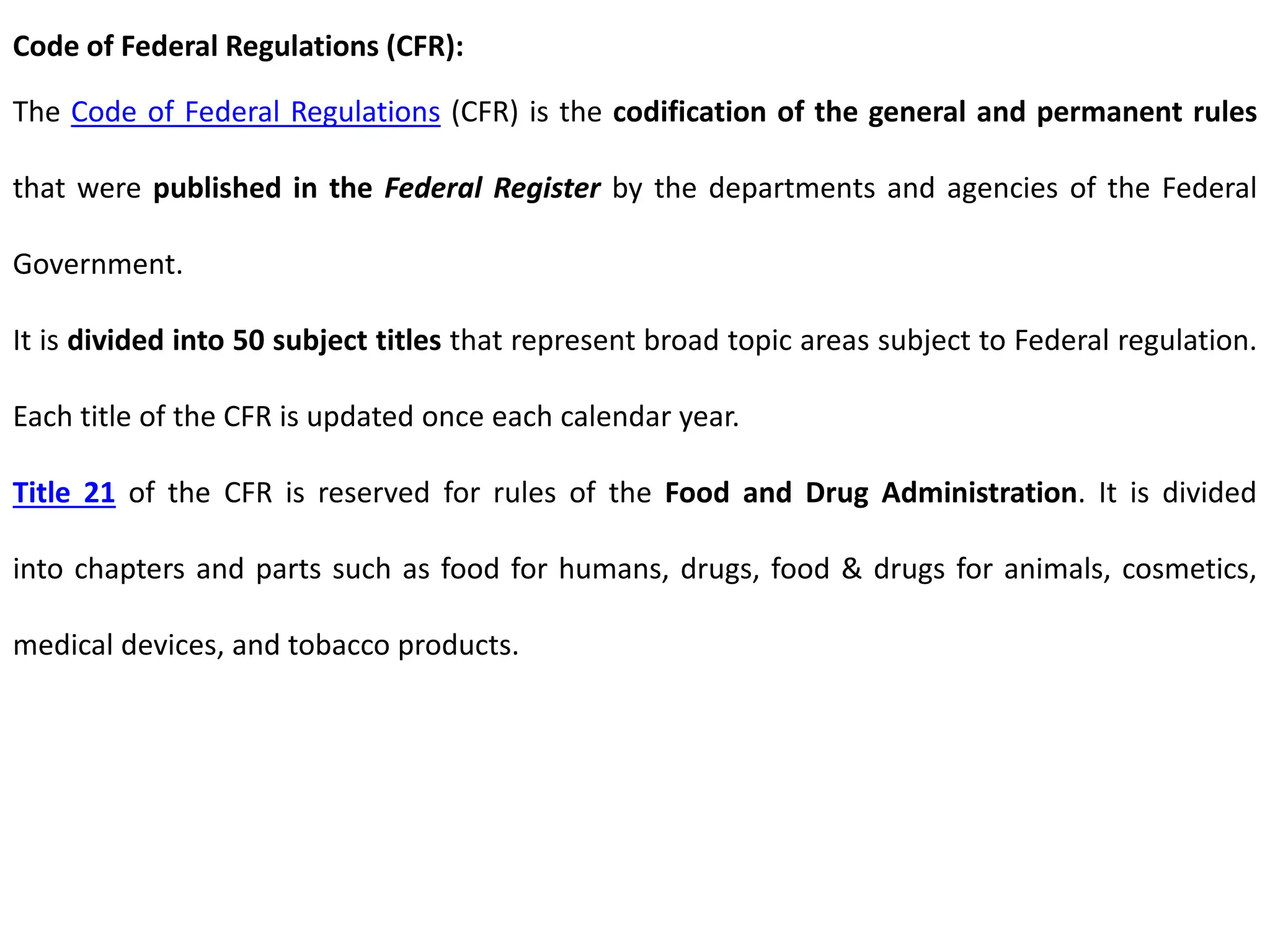 Code of Federal Regulations (CFR):
The Code of Federal Regulations (CFR) is the codification of the general and permanent rules
that were published in the Federal Register by the departments and agencies of the Federal
Government.
It is divided into 50 subject titles that represent broad topic areas subject to Federal regulation.
Each title of the CFR is updated once each calendar year.
Title 21 of the CFR is reserved for rules of the Food and Drug Administration. It is divided
into chapters and parts such as food for humans, drugs, food & drugs for animals, cosmetics,
medical devices, and tobacco products.
 
