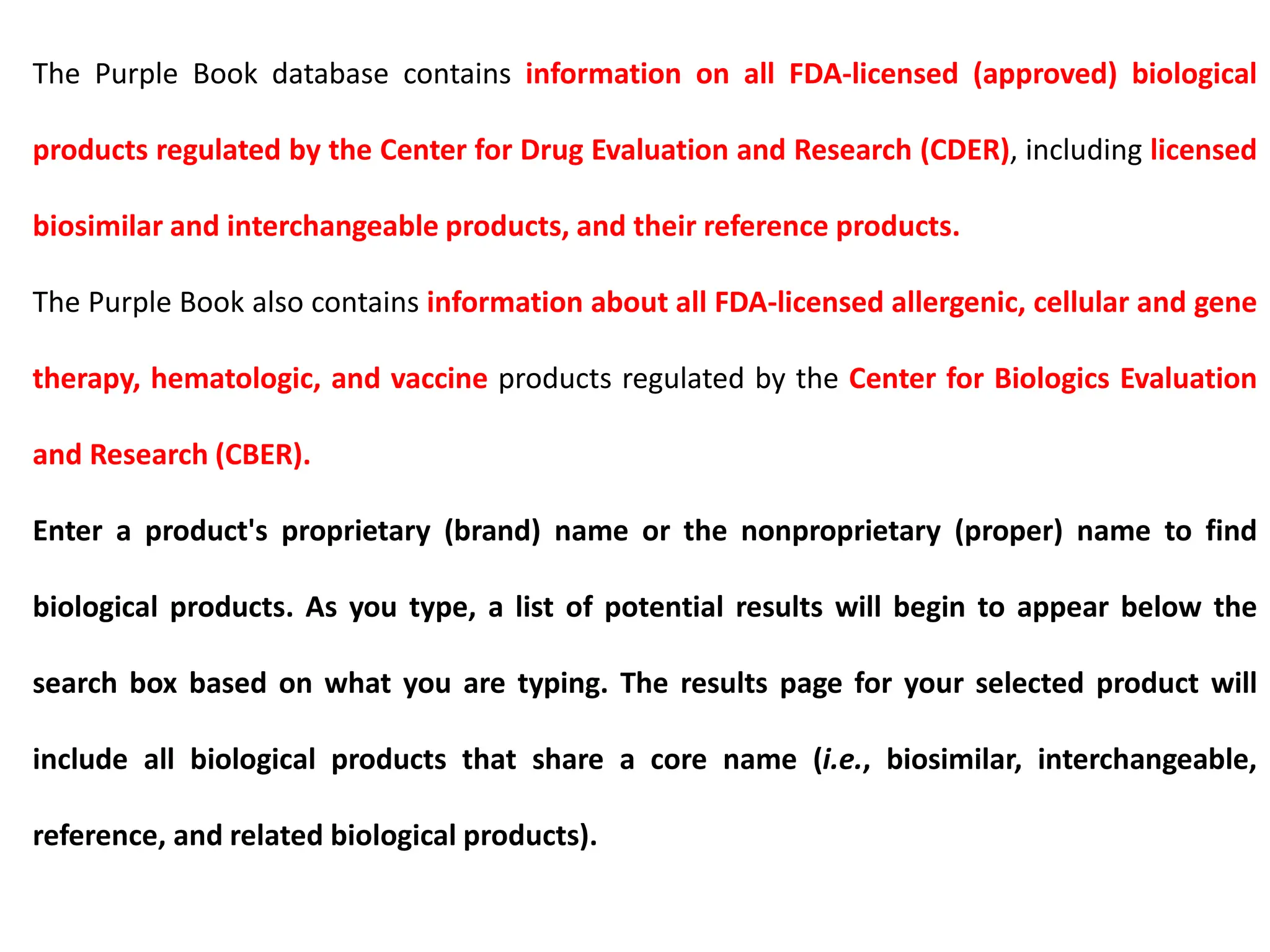 The Purple Book database contains information on all FDA-licensed (approved) biological
products regulated by the Center for Drug Evaluation and Research (CDER), including licensed
biosimilar and interchangeable products, and their reference products.
The Purple Book also contains information about all FDA-licensed allergenic, cellular and gene
therapy, hematologic, and vaccine products regulated by the Center for Biologics Evaluation
and Research (CBER).
Enter a product's proprietary (brand) name or the nonproprietary (proper) name to find
biological products. As you type, a list of potential results will begin to appear below the
search box based on what you are typing. The results page for your selected product will
include all biological products that share a core name (i.e., biosimilar, interchangeable,
reference, and related biological products).
 