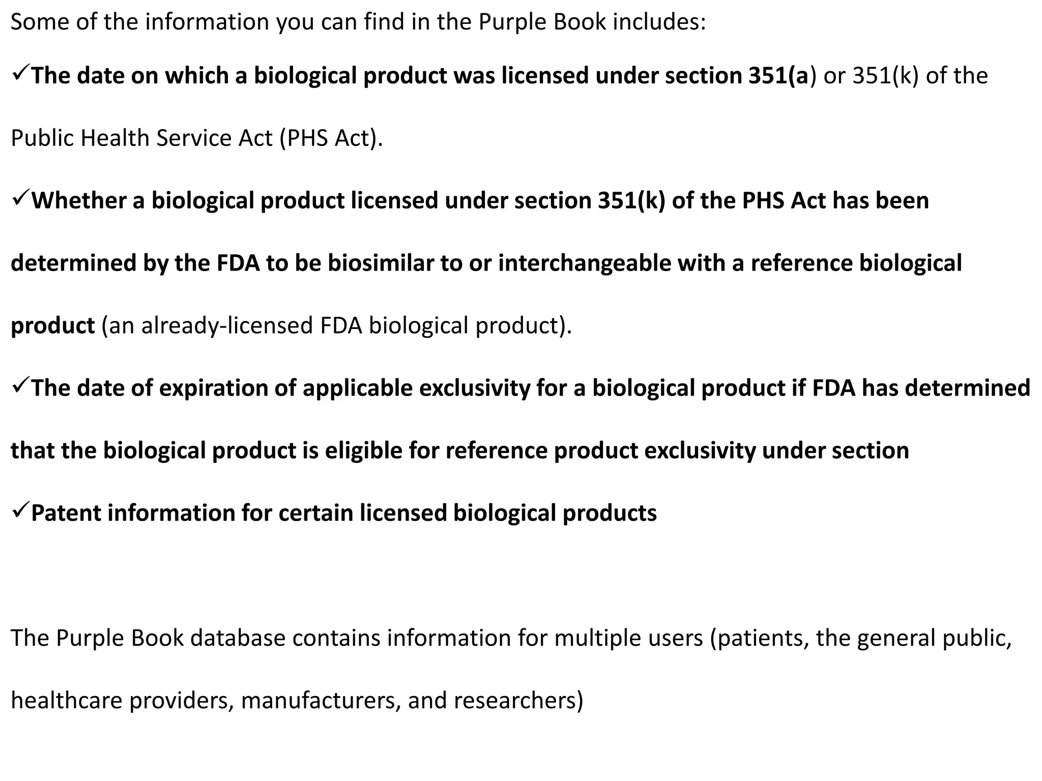 Some of the information you can find in the Purple Book includes:
The date on which a biological product was licensed under section 351(a) or 351(k) of the
Public Health Service Act (PHS Act).
Whether a biological product licensed under section 351(k) of the PHS Act has been
determined by the FDA to be biosimilar to or interchangeable with a reference biological
product (an already-licensed FDA biological product).
The date of expiration of applicable exclusivity for a biological product if FDA has determined
that the biological product is eligible for reference product exclusivity under section
Patent information for certain licensed biological products
The Purple Book database contains information for multiple users (patients, the general public,
healthcare providers, manufacturers, and researchers)
 