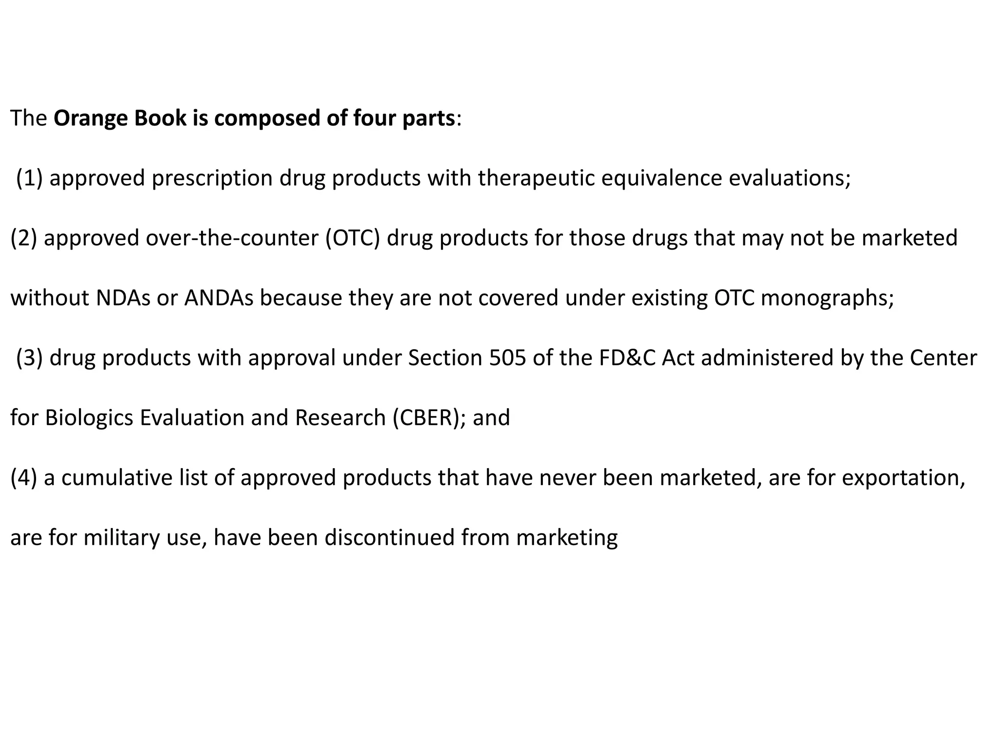 The Orange Book is composed of four parts:
(1) approved prescription drug products with therapeutic equivalence evaluations;
(2) approved over-the-counter (OTC) drug products for those drugs that may not be marketed
without NDAs or ANDAs because they are not covered under existing OTC monographs;
(3) drug products with approval under Section 505 of the FD&C Act administered by the Center
for Biologics Evaluation and Research (CBER); and
(4) a cumulative list of approved products that have never been marketed, are for exportation,
are for military use, have been discontinued from marketing
 