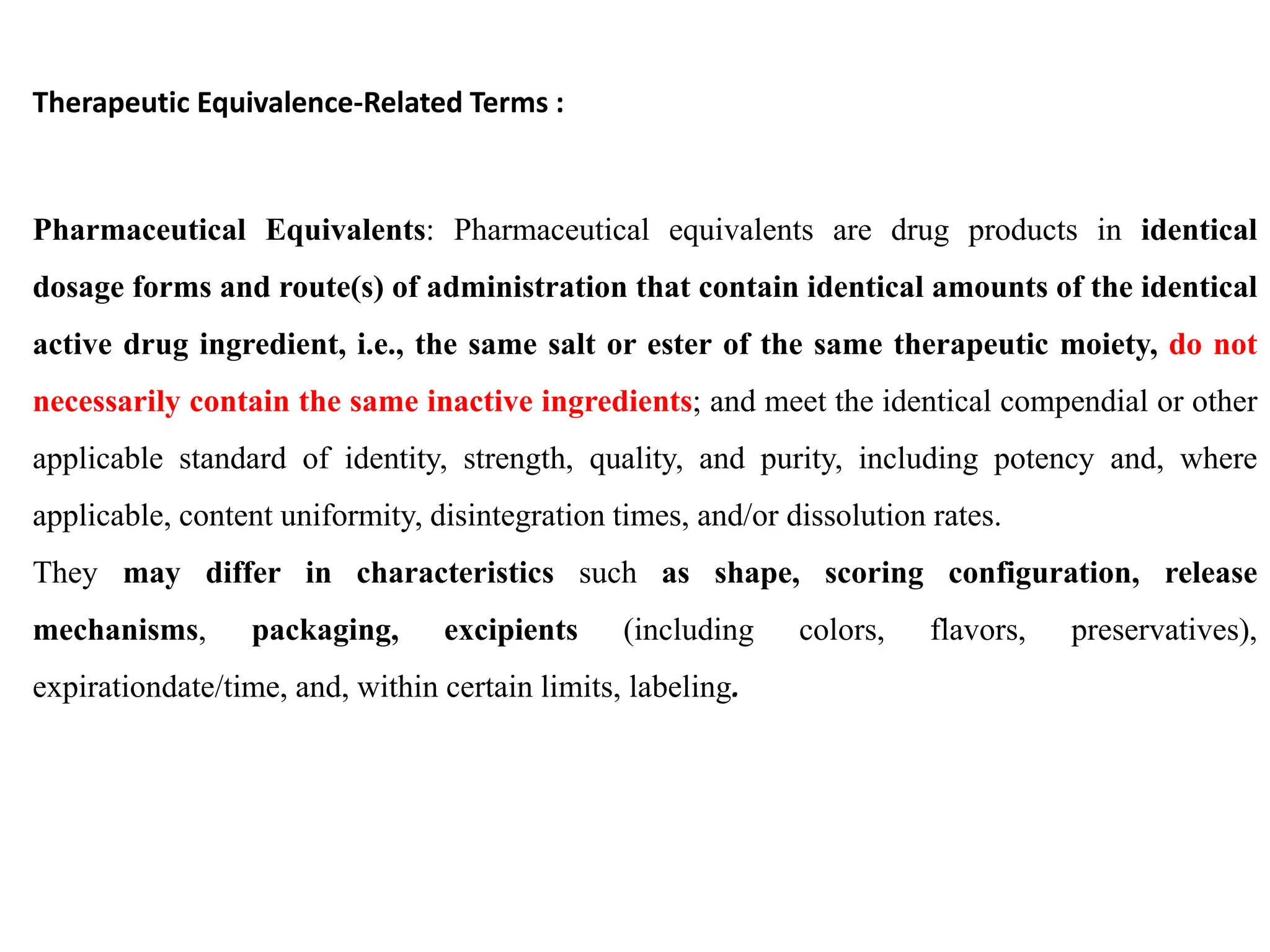 Therapeutic Equivalence-Related Terms :
Pharmaceutical Equivalents: Pharmaceutical equivalents are drug products in identical
dosage forms and route(s) of administration that contain identical amounts of the identical
active drug ingredient, i.e., the same salt or ester of the same therapeutic moiety, do not
necessarily contain the same inactive ingredients; and meet the identical compendial or other
applicable standard of identity, strength, quality, and purity, including potency and, where
applicable, content uniformity, disintegration times, and/or dissolution rates.
They may differ in characteristics such as shape, scoring configuration, release
mechanisms, packaging, excipients (including colors, flavors, preservatives),
expirationdate/time, and, within certain limits, labeling.
 