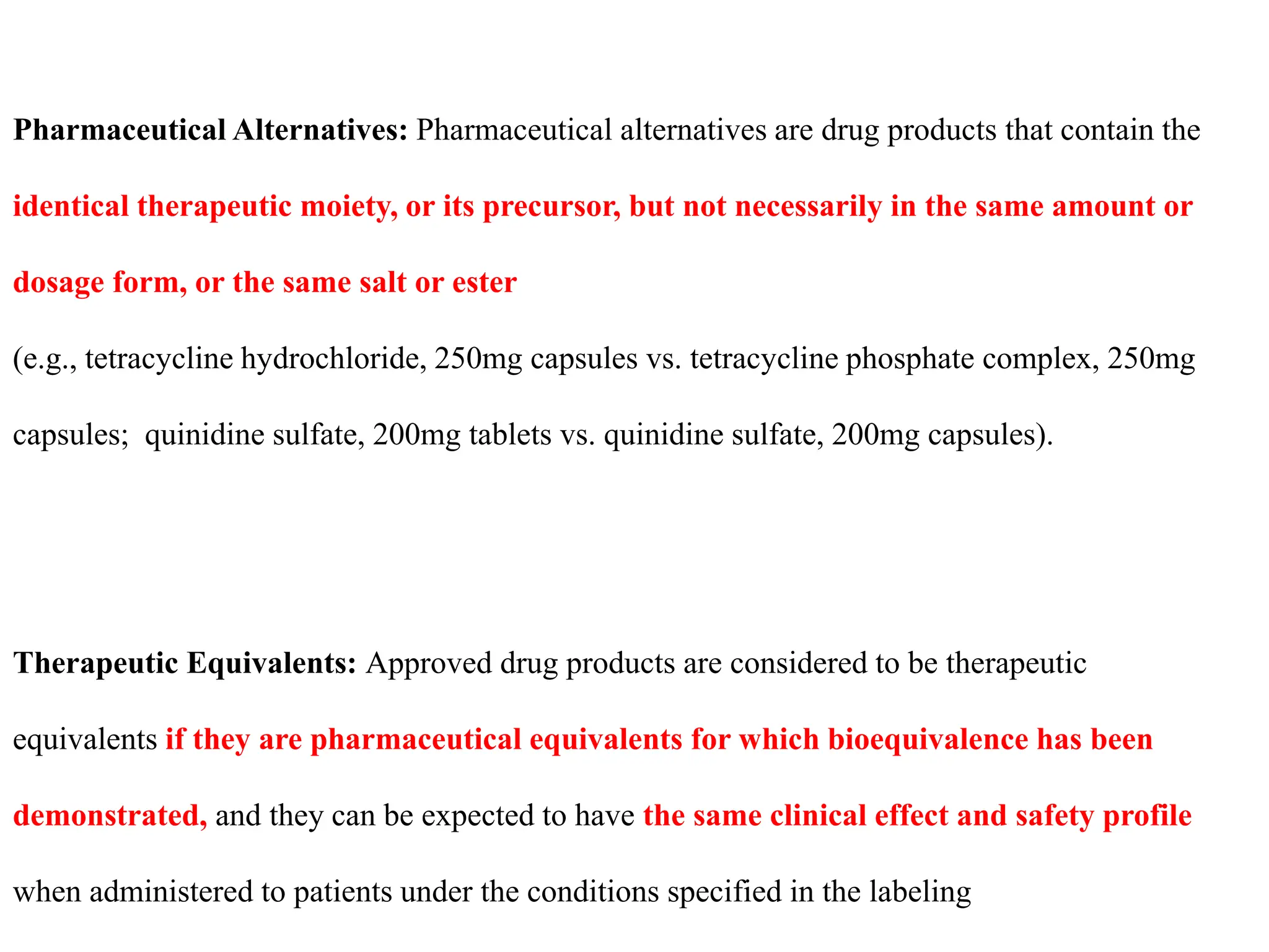 Pharmaceutical Alternatives: Pharmaceutical alternatives are drug products that contain the
identical therapeutic moiety, or its precursor, but not necessarily in the same amount or
dosage form, or the same salt or ester
(e.g., tetracycline hydrochloride, 250mg capsules vs. tetracycline phosphate complex, 250mg
capsules; quinidine sulfate, 200mg tablets vs. quinidine sulfate, 200mg capsules).
Therapeutic Equivalents: Approved drug products are considered to be therapeutic
equivalents if they are pharmaceutical equivalents for which bioequivalence has been
demonstrated, and they can be expected to have the same clinical effect and safety profile
when administered to patients under the conditions specified in the labeling
 