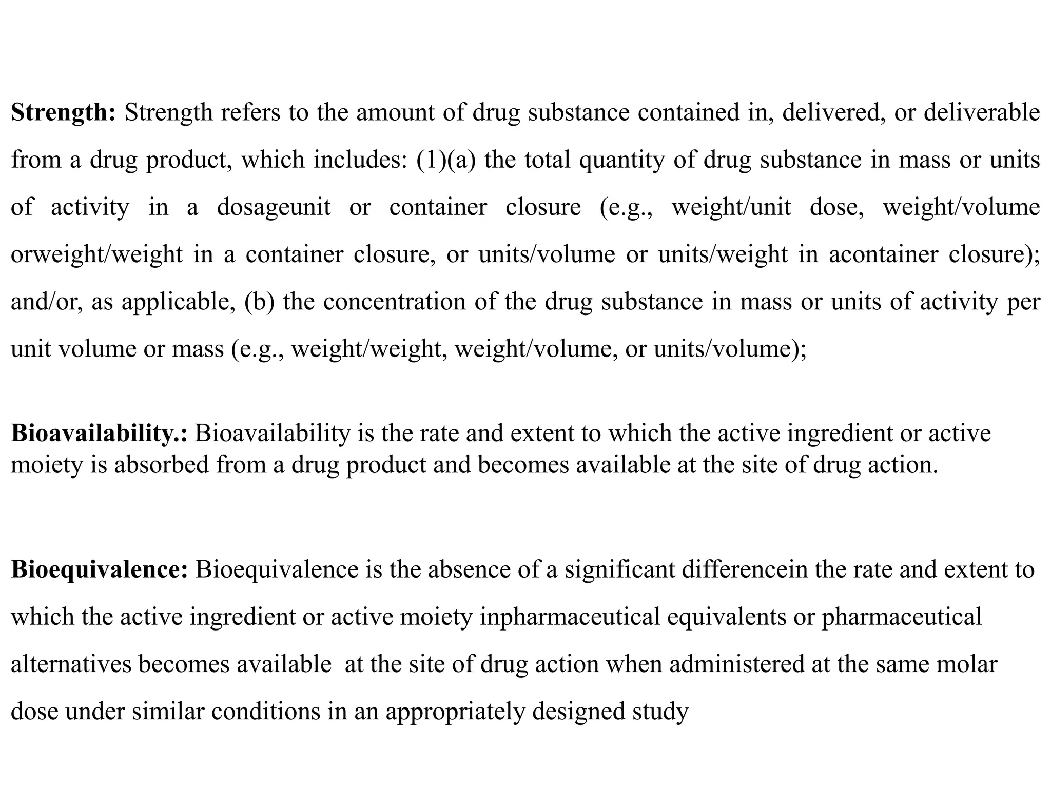 Strength: Strength refers to the amount of drug substance contained in, delivered, or deliverable
from a drug product, which includes: (1)(a) the total quantity of drug substance in mass or units
of activity in a dosageunit or container closure (e.g., weight/unit dose, weight/volume
orweight/weight in a container closure, or units/volume or units/weight in acontainer closure);
and/or, as applicable, (b) the concentration of the drug substance in mass or units of activity per
unit volume or mass (e.g., weight/weight, weight/volume, or units/volume);
Bioavailability.: Bioavailability is the rate and extent to which the active ingredient or active
moiety is absorbed from a drug product and becomes available at the site of drug action.
Bioequivalence: Bioequivalence is the absence of a significant differencein the rate and extent to
which the active ingredient or active moiety inpharmaceutical equivalents or pharmaceutical
alternatives becomes available at the site of drug action when administered at the same molar
dose under similar conditions in an appropriately designed study
 