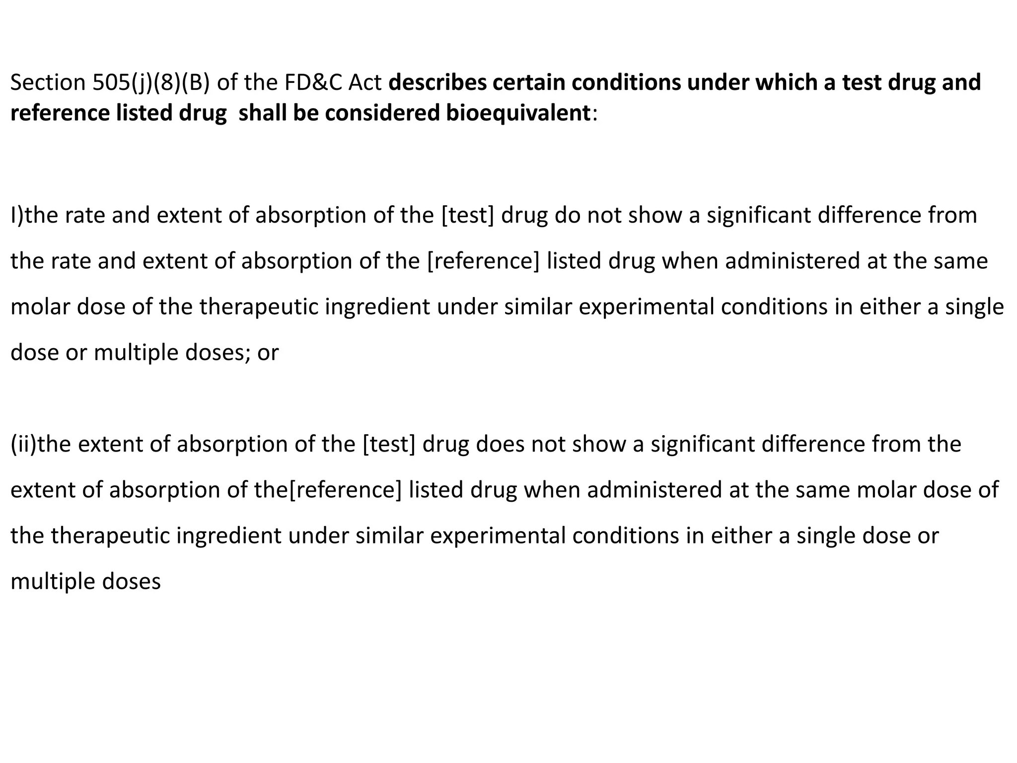 Section 505(j)(8)(B) of the FD&C Act describes certain conditions under which a test drug and
reference listed drug shall be considered bioequivalent:
I)the rate and extent of absorption of the [test] drug do not show a significant difference from
the rate and extent of absorption of the [reference] listed drug when administered at the same
molar dose of the therapeutic ingredient under similar experimental conditions in either a single
dose or multiple doses; or
(ii)the extent of absorption of the [test] drug does not show a significant difference from the
extent of absorption of the[reference] listed drug when administered at the same molar dose of
the therapeutic ingredient under similar experimental conditions in either a single dose or
multiple doses
 
